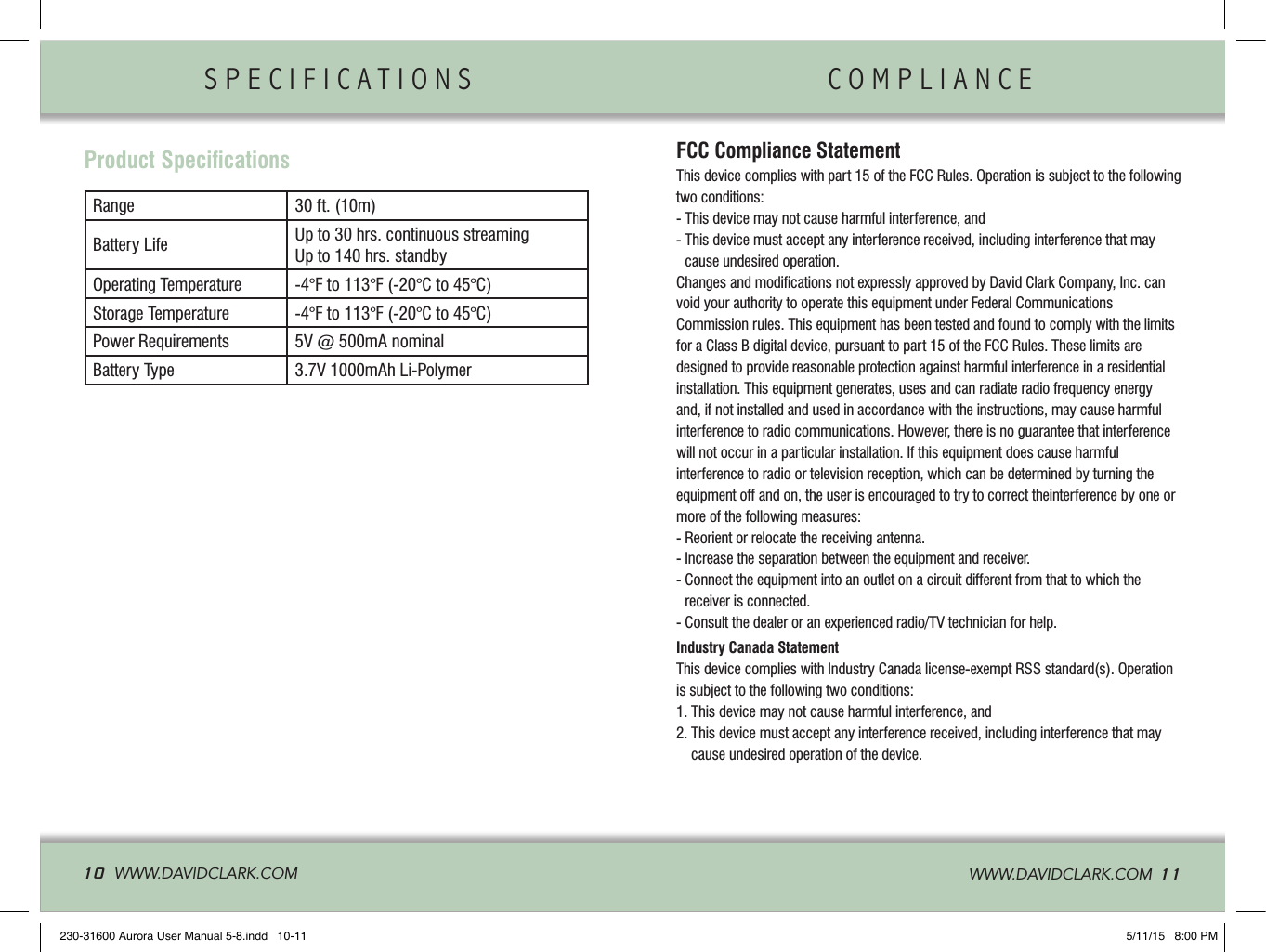 SPECIFICATIONS                COMPLIANCE               10  WWW.DAVIDCLARK.COM   WWW.DAVIDCLARK.COM  11FCC Compliance StatementThis device complies with part 15 of the FCC Rules. Operation is subject to the following two conditions:- This device may not cause harmful interference, and-  This device must accept any interference received, including interference that may cause undesired operation.Changes and modiﬁcations not expressly approved by David Clark Company, Inc. can void your authority to operate this equipment under Federal Communications  Commission rules. This equipment has been tested and found to comply with the limits for a Class B digital device, pursuant to part 15 of the FCC Rules. These limits are designed to provide reasonable protection against harmful interference in a residential installation. This equipment generates, uses and can radiate radio frequency energy and, if not installed and used in accordance with the instructions, may cause harmful interference to radio communications. However, there is no guarantee that interference will not occur in a particular installation. If this equipment does cause harmfulinterference to radio or television reception, which can be determined by turning the equipment off and on, the user is encouraged to try to correct theinterference by one or more of the following measures:- Reorient or relocate the receiving antenna.- Increase the separation between the equipment and receiver.-  Connect the equipment into an outlet on a circuit different from that to which the receiver is connected.- Consult the dealer or an experienced radio/TV technician for help.Industry Canada StatementThis device complies with Industry Canada license-exempt RSS standard(s). Operation is subject to the following two conditions:1. This device may not cause harmful interference, and2.  This device must accept any interference received, including interference that may cause undesired operation of the device.Product SpeciﬁcationsRange 30 ft. (10m)Battery Life Up to 30 hrs. continuous streamingUp to 140 hrs. standbyOperating Temperature -4°F to 113°F (-20°C to 45°C)Storage Temperature -4°F to 113°F (-20°C to 45°C)Power Requirements 5V @ 500mA nominalBattery Type 3.7V 1000mAh Li-Polymer230-31600 Aurora User Manual 5-8.indd   10-11 5/11/15   8:00 PM