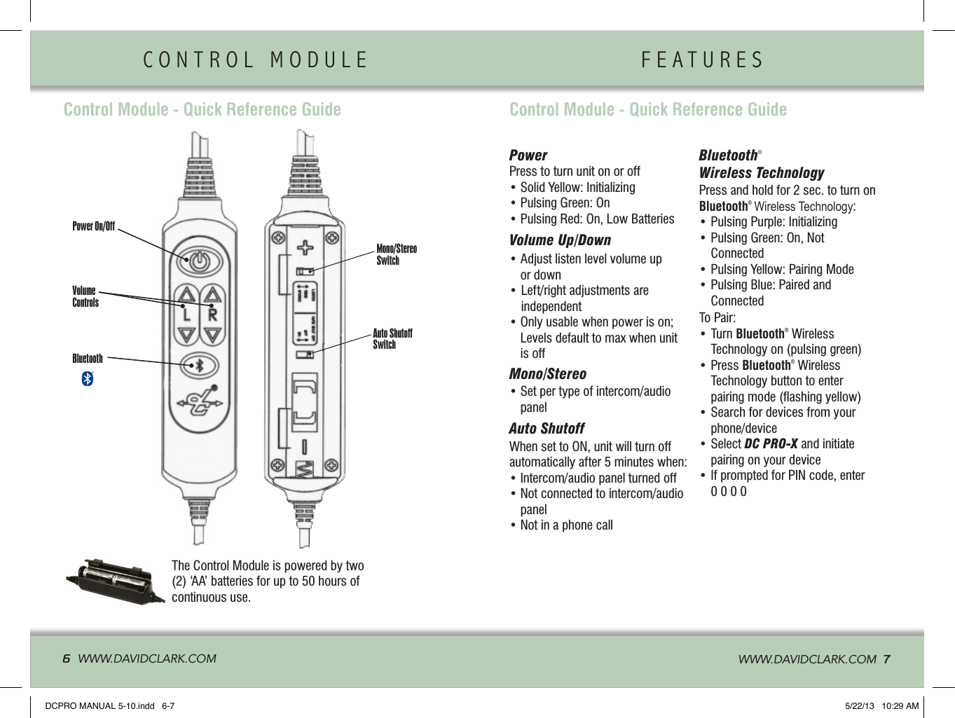 Control Module - Quick Reference GuidePower On/OffVolume ControlsBluetoothMono/Stereo SwitchAuto Shutoff SwitchPowerPress to turn unit on or off• Solid Yellow: Initializing• Pulsing Green: On• Pulsing Red: On, Low BatteriesVolume Up/Down •  Adjust listen level volume up or down•  Left/right adjustments are independent•  Only usable when power is on; Levels default to max when unit is offMono/Stereo•  Set per type of intercom/audio panelAuto ShutoffWhen set to ON, unit will turn off automatically after 5 minutes when:• Intercom/audio panel turned off•  Not connected to intercom/audio panel• Not in a phone callBluetooth® Wireless Technology Press and hold for 2 sec. to turn on Bluetooth®  Wireless Technology:• Pulsing Purple: Initializing•  Pulsing Green: On, Not Connected• Pulsing Yellow: Pairing Mode•  Pulsing Blue: Paired and ConnectedTo Pair:•  Turn Bluetooth® Wireless Technology on (pulsing green)•  Press Bluetooth® Wireless Technology button to enter  pairing mode (ﬂashing yellow)•  Search for devices from your phone/device•  Select DC PRO-X and initiate pairing on your device•  If prompted for PIN code, enter 0 0 0 0Control Module - Quick Reference GuideThe Control Module is powered by two (2) ‘AA’ batteries for up to 50 hours of continuous use.CONTROL MODULE                F E A T U R E S                6  WWW.DAVIDCLARK.COM   WWW.DAVIDCLARK.COM  7®DCPRO MANUAL 5-10.indd   6-7 5/22/13   10:29 AM