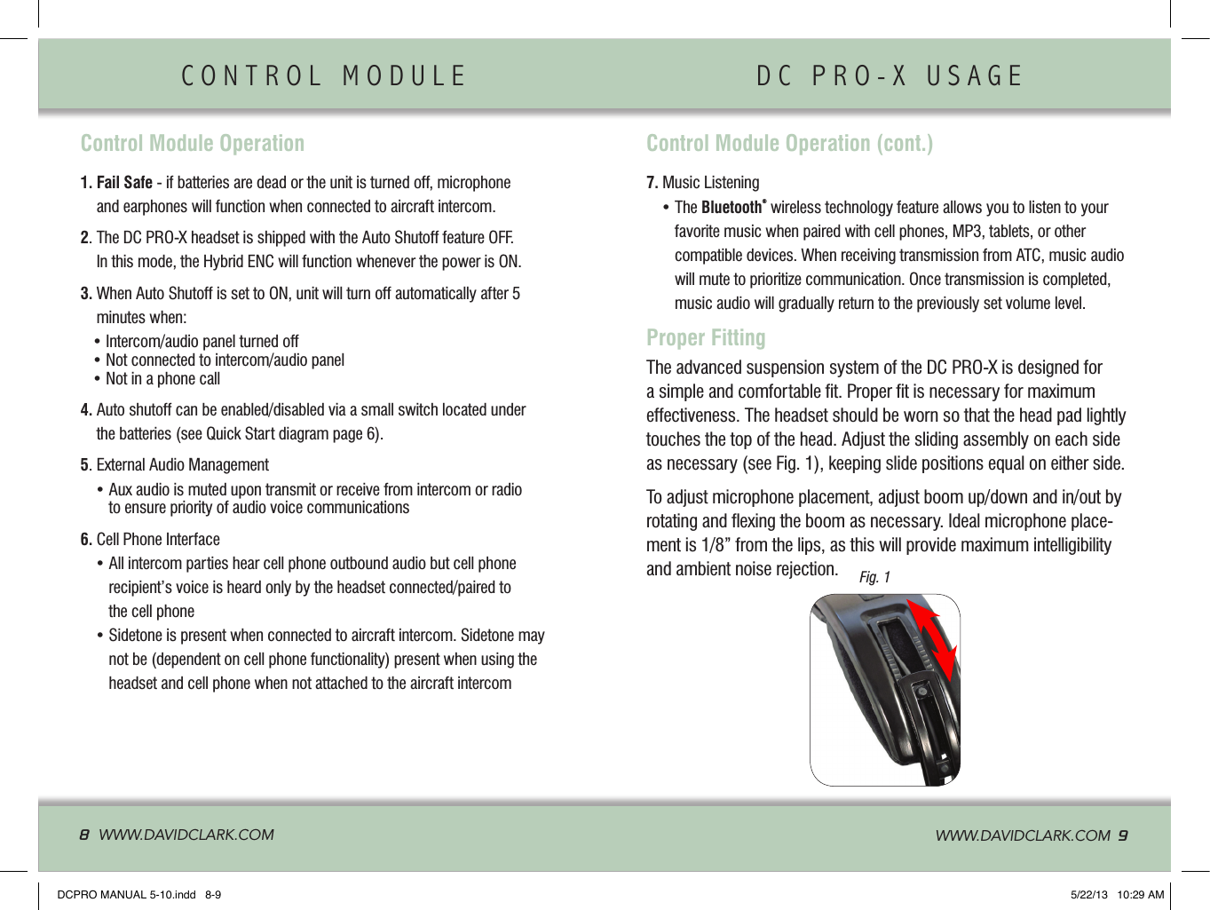 CONTROL MODULE                DC PRO-X USAGE               8  WWW.DAVIDCLARK.COM   WWW.DAVIDCLARK.COM  9Control Module Operation1.  Fail Safe - if batteries are dead or the unit is turned off, microphone and earphones will function when connected to aircraft intercom.2.   The DC PRO-X headset is shipped with the Auto Shutoff feature OFF. In this mode, the Hybrid ENC will function whenever the power is ON.3.  When Auto Shutoff is set to ON, unit will turn off automatically after 5 minutes when:   • Intercom/audio panel turned off   • Not connected to intercom/audio panel   • Not in a phone call4.  Auto shutoff can be enabled/disabled via a small switch located under the batteries (see Quick Start diagram page 6).5. External Audio Management •   Aux audio is muted upon transmit or receive from intercom or radio to ensure priority of audio voice communications6. Cell Phone Interface  •  All intercom parties hear cell phone outbound audio but cell phone  recipient’s voice is heard only by the headset connected/paired to  the cell phone  •  Sidetone is present when connected to aircraft intercom. Sidetone may not be (dependent on cell phone functionality) present when using the headset and cell phone when not attached to the aircraft intercom Proper FittingThe advanced suspension system of the DC PRO-X is designed for a simple and comfortable ﬁt. Proper ﬁt is necessary for maximum effectiveness. The headset should be worn so that the head pad lightly touches the top of the head. Adjust the sliding assembly on each side as necessary (see Fig. 1), keeping slide positions equal on either side. To adjust microphone placement, adjust boom up/down and in/out by rotating and ﬂexing the boom as necessary. Ideal microphone place-ment is 1/8” from the lips, as this will provide maximum intelligibility and ambient noise rejection.  Control Module Operation (cont.)7. Music Listening  •  The Bluetooth® wireless technology feature allows you to listen to your favorite music when paired with cell phones, MP3, tablets, or other  compatible devices. When receiving transmission from ATC, music audio will mute to prioritize communication. Once transmission is completed, music audio will gradually return to the previously set volume level.Fig. 1DCPRO MANUAL 5-10.indd   8-9 5/22/13   10:29 AM