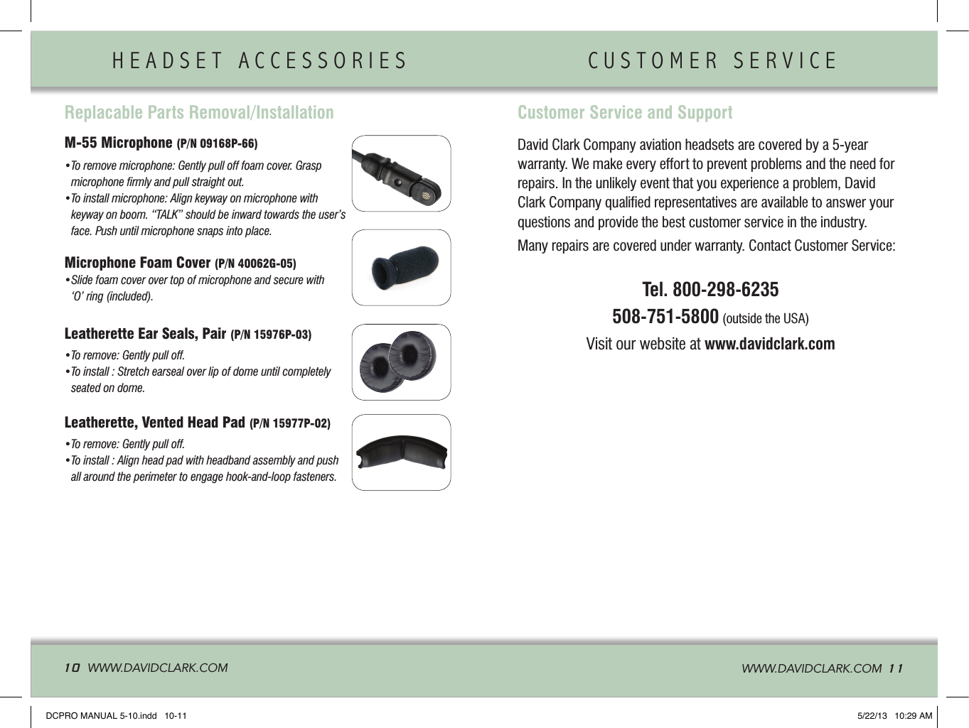 HEADSET ACCESSORIES                CUSTOMER SERVICE              10  WWW.DAVIDCLARK.COM   WWW.DAVIDCLARK.COM  11Replacable Parts Removal/InstallationM-55 Microphone (P/N 09168P-66)  • To remove microphone: Gently pull off foam cover. Grasp microphone ﬁrmly and pull straight out.• To install microphone: Align keyway on microphone with keyway on boom. “TALK” should be inward towards the user’s face. Push until microphone snaps into place.Microphone Foam Cover (P/N 40062G-05)• Slide foam cover over top of microphone and secure with ‘O’ ring (included).Leatherette Ear Seals, Pair (P/N 15976P-03)  • To remove: Gently pull off. • To install : Stretch earseal over lip of dome until completely seated on dome.Leatherette, Vented Head Pad (P/N 15977P-02)  • To remove: Gently pull off. • To install : Align head pad with headband assembly and push all around the perimeter to engage hook-and-loop fasteners.David Clark Company aviation headsets are covered by a 5-yearwarranty. We make every effort to prevent problems and the need forrepairs. In the unlikely event that you experience a problem, DavidClark Company qualiﬁed representatives are available to answer yourquestions and provide the best customer service in the industry.Many repairs are covered under warranty. Contact Customer Service:Tel. 800-298-6235508-751-5800 (outside the USA)Visit our website at www.davidclark.comCustomer Service and SupportDCPRO MANUAL 5-10.indd   10-11 5/22/13   10:29 AM
