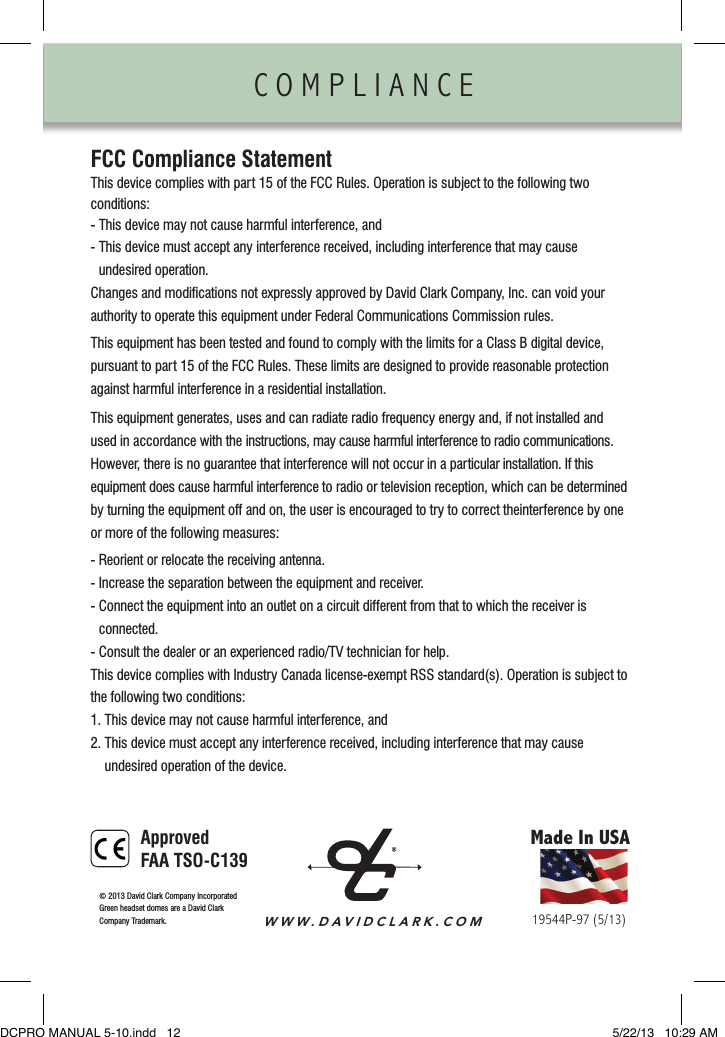 COMPLIANCE                FCC Compliance StatementThis device complies with part 15 of the FCC Rules. Operation is subject to the following two  conditions:- This device may not cause harmful interference, and-  This device must accept any interference received, including interference that may cause  undesired operation.Changes and modiﬁcations not expressly approved by David Clark Company, Inc. can void your authority to operate this equipment under Federal Communications Commission rules.This equipment has been tested and found to comply with the limits for a Class B digital device, pursuant to part 15 of the FCC Rules. These limits are designed to provide reasonable protection against harmful interference in a residential installation.This equipment generates, uses and can radiate radio frequency energy and, if not installed and  used in accordance with the instructions, may cause harmful interference to radio communications.  However, there is no guarantee that interference will not occur in a particular installation. If this  equipment does cause harmful interference to radio or television reception, which can be determined by turning the equipment off and on, the user is encouraged to try to correct theinterference by one or more of the following measures:- Reorient or relocate the receiving antenna.- Increase the separation between the equipment and receiver.-  Connect the equipment into an outlet on a circuit different from that to which the receiver is  connected.- Consult the dealer or an experienced radio/TV technician for help.This device complies with Industry Canada license-exempt RSS standard(s). Operation is subject to the following two conditions:1. This device may not cause harmful interference, and2.  This device must accept any interference received, including interference that may cause  undesired operation of the device.Made In USAWWW.DAVIDCLARK.COM19544P-97 (5/13)©  2013 David Clark Company IncorporatedGreen headset domes are a David ClarkCompany Trademark. ApprovedFAA TSO-C139DCPRO MANUAL 5-10.indd   12 5/22/13   10:29 AM