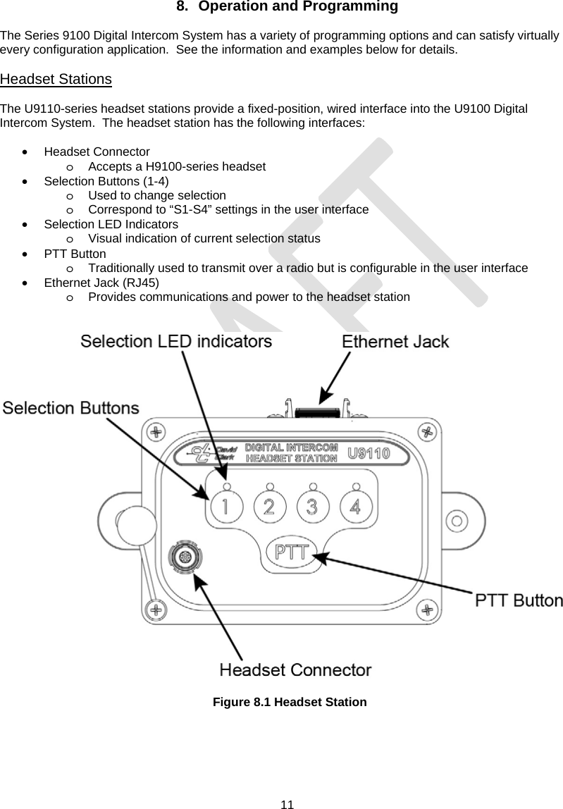  11     8. Operation and Programming  The Series 9100 Digital Intercom System has a variety of programming options and can satisfy virtually every configuration application.  See the information and examples below for details.  Headset Stations  The U9110-series headset stations provide a fixed-position, wired interface into the U9100 Digital Intercom System.  The headset station has the following interfaces:  • Headset Connector o  Accepts a H9100-series headset •  Selection Buttons (1-4) o  Used to change selection o  Correspond to “S1-S4” settings in the user interface • Selection LED Indicators o  Visual indication of current selection status • PTT Button o  Traditionally used to transmit over a radio but is configurable in the user interface • Ethernet Jack (RJ45) o  Provides communications and power to the headset station     Figure 8.1 Headset Station  