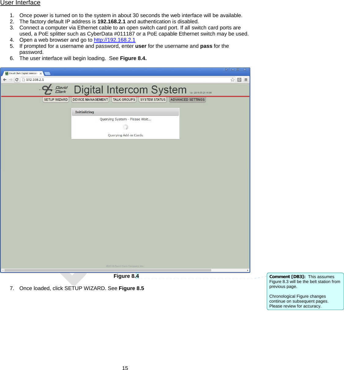  15  User Interface  1.  Once power is turned on to the system in about 30 seconds the web interface will be available. 2.  The factory default IP address is 192.168.2.1 and authentication is disabled. 3.  Connect a computer via Ethernet cable to an open switch card port. If all switch card ports are used, a PoE splitter such as CyberData #011187 or a PoE capable Ethernet switch may be used. 4.  Open a web browser and go to http://192.168.2.1  5.  If prompted for a username and password, enter user for the username and pass for the password. 6.  The user interface will begin loading.  See Figure 8.4.   Figure 8.4  7.  Once loaded, click SETUP WIZARD. See Figure 8.5  Comment [DB3]:  This assumes Figure 8.3 will be the belt station from previous page.  Chronological Figure changes continue on subsequent pages. Please review for accuracy. 