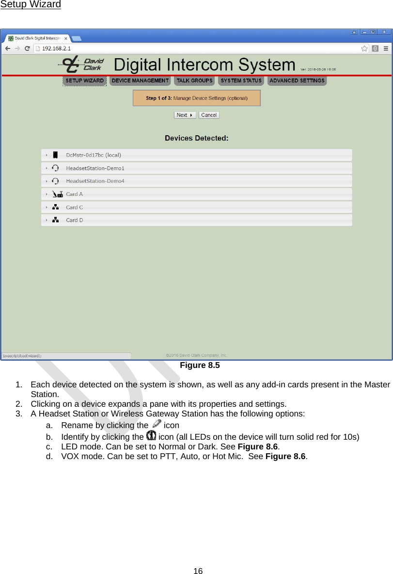  16   Setup Wizard    Figure 8.5  1.  Each device detected on the system is shown, as well as any add-in cards present in the Master Station. 2.  Clicking on a device expands a pane with its properties and settings.  3.  A Headset Station or Wireless Gateway Station has the following options: a.  Rename by clicking the   icon b.  Identify by clicking the   icon (all LEDs on the device will turn solid red for 10s)  c.  LED mode. Can be set to Normal or Dark. See Figure 8.6. d.  VOX mode. Can be set to PTT, Auto, or Hot Mic.  See Figure 8.6. 