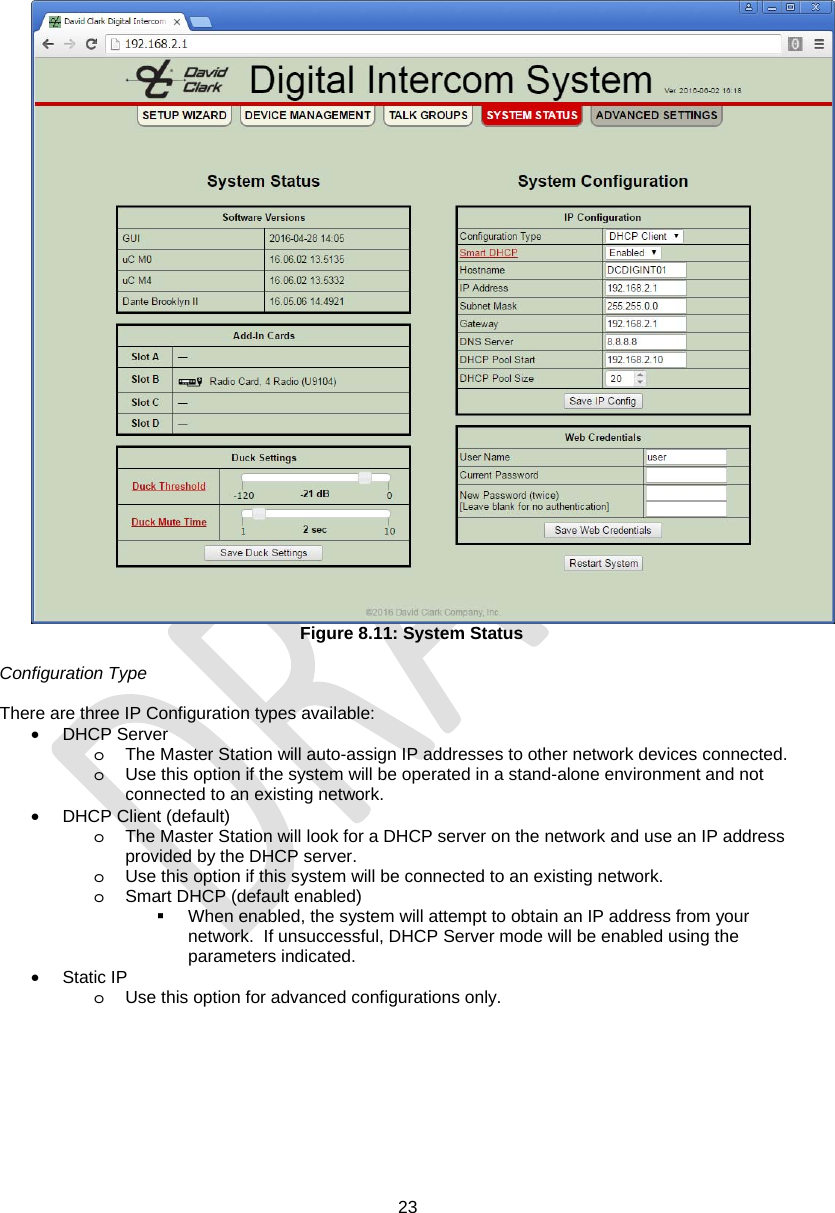  23   Figure 8.11: System Status  Configuration Type  There are three IP Configuration types available: • DHCP Server o  The Master Station will auto-assign IP addresses to other network devices connected.   o  Use this option if the system will be operated in a stand-alone environment and not connected to an existing network. •  DHCP Client (default) o  The Master Station will look for a DHCP server on the network and use an IP address provided by the DHCP server. o  Use this option if this system will be connected to an existing network. o  Smart DHCP (default enabled)   When enabled, the system will attempt to obtain an IP address from your network.  If unsuccessful, DHCP Server mode will be enabled using the parameters indicated. • Static IP o  Use this option for advanced configurations only. 