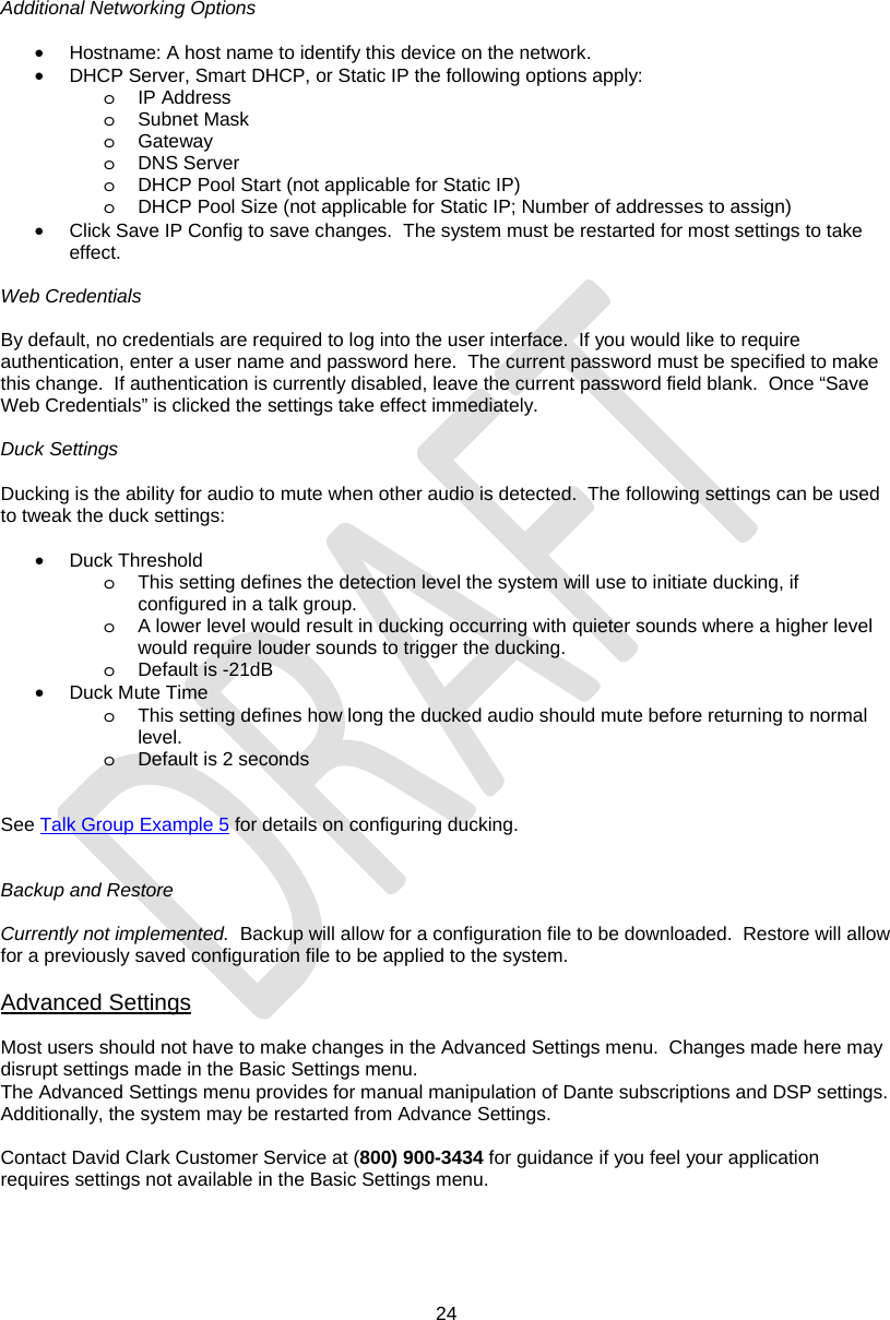  24  Additional Networking Options  •  Hostname: A host name to identify this device on the network. •  DHCP Server, Smart DHCP, or Static IP the following options apply: o IP Address o Subnet Mask o Gateway o DNS Server o  DHCP Pool Start (not applicable for Static IP) o  DHCP Pool Size (not applicable for Static IP; Number of addresses to assign) •  Click Save IP Config to save changes.  The system must be restarted for most settings to take effect.  Web Credentials  By default, no credentials are required to log into the user interface.  If you would like to require authentication, enter a user name and password here.  The current password must be specified to make this change.  If authentication is currently disabled, leave the current password field blank.  Once “Save Web Credentials” is clicked the settings take effect immediately.  Duck Settings  Ducking is the ability for audio to mute when other audio is detected.  The following settings can be used to tweak the duck settings:  • Duck Threshold o  This setting defines the detection level the system will use to initiate ducking, if configured in a talk group. o  A lower level would result in ducking occurring with quieter sounds where a higher level would require louder sounds to trigger the ducking. o Default is -21dB • Duck Mute Time o  This setting defines how long the ducked audio should mute before returning to normal level. o Default is 2 seconds   See Talk Group Example 5 for details on configuring ducking.   Backup and Restore  Currently not implemented.  Backup will allow for a configuration file to be downloaded.  Restore will allow for a previously saved configuration file to be applied to the system.  Advanced Settings  Most users should not have to make changes in the Advanced Settings menu.  Changes made here may disrupt settings made in the Basic Settings menu. The Advanced Settings menu provides for manual manipulation of Dante subscriptions and DSP settings. Additionally, the system may be restarted from Advance Settings.  Contact David Clark Customer Service at (800) 900-3434 for guidance if you feel your application requires settings not available in the Basic Settings menu.  