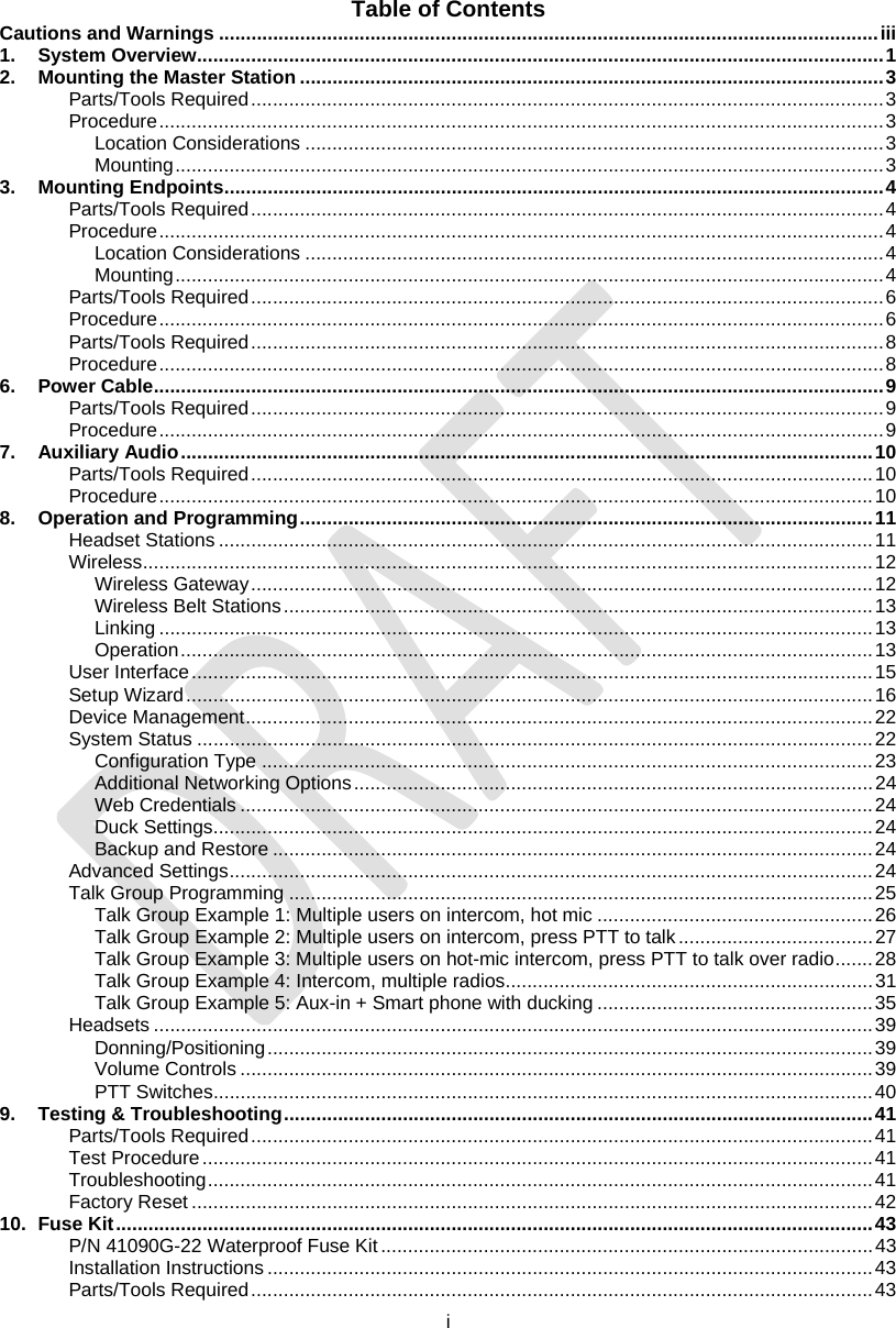  i  Table of Contents Cautions and Warnings ..........................................................................................................................iii 1. System Overview...............................................................................................................................1 2. Mounting the Master Station ............................................................................................................3 Parts/Tools Required.....................................................................................................................3 Procedure......................................................................................................................................3 Location Considerations ...........................................................................................................3 Mounting...................................................................................................................................3 3. Mounting Endpoints..........................................................................................................................4 Parts/Tools Required.....................................................................................................................4 Procedure......................................................................................................................................4 Location Considerations ...........................................................................................................4 Mounting...................................................................................................................................4 Parts/Tools Required.....................................................................................................................6 Procedure......................................................................................................................................6 Parts/Tools Required.....................................................................................................................8 Procedure......................................................................................................................................8 6. Power Cable.......................................................................................................................................9 Parts/Tools Required.....................................................................................................................9 Procedure......................................................................................................................................9 7. Auxiliary Audio................................................................................................................................10 Parts/Tools Required...................................................................................................................10 Procedure....................................................................................................................................10 8. Operation and Programming..........................................................................................................11 Headset Stations .........................................................................................................................11 Wireless.......................................................................................................................................12 Wireless Gateway...................................................................................................................12 Wireless Belt Stations.............................................................................................................13 Linking ....................................................................................................................................13 Operation................................................................................................................................13 User Interface..............................................................................................................................15 Setup Wizard...............................................................................................................................16 Device Management....................................................................................................................22 System Status .............................................................................................................................22 Configuration Type .................................................................................................................23 Additional Networking Options................................................................................................24 Web Credentials .....................................................................................................................24 Duck Settings..........................................................................................................................24 Backup and Restore ...............................................................................................................24 Advanced Settings.......................................................................................................................24 Talk Group Programming ............................................................................................................25 Talk Group Example 1: Multiple users on intercom, hot mic ...................................................26 Talk Group Example 2: Multiple users on intercom, press PTT to talk....................................27 Talk Group Example 3: Multiple users on hot-mic intercom, press PTT to talk over radio.......28 Talk Group Example 4: Intercom, multiple radios....................................................................31 Talk Group Example 5: Aux-in + Smart phone with ducking ...................................................35 Headsets .....................................................................................................................................39 Donning/Positioning................................................................................................................39 Volume Controls .....................................................................................................................39 PTT Switches..........................................................................................................................40 9. Testing &amp; Troubleshooting.............................................................................................................41 Parts/Tools Required...................................................................................................................41 Test Procedure............................................................................................................................41 Troubleshooting...........................................................................................................................41 Factory Reset..............................................................................................................................42 10. Fuse Kit............................................................................................................................................43 P/N 41090G-22 Waterproof Fuse Kit...........................................................................................43 Installation Instructions ................................................................................................................43 Parts/Tools Required...................................................................................................................43 