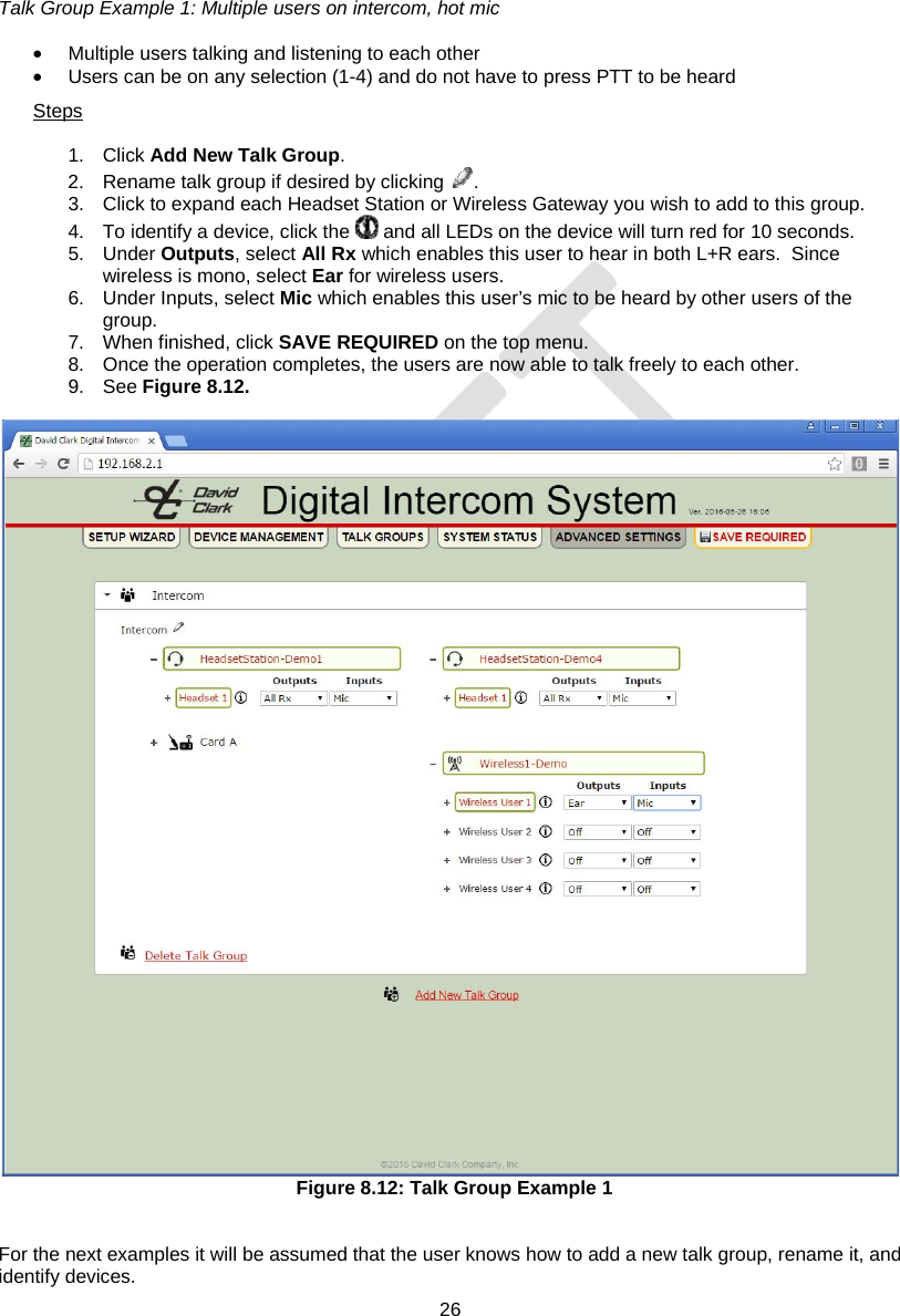  26   Talk Group Example 1: Multiple users on intercom, hot mic  •  Multiple users talking and listening to each other •  Users can be on any selection (1-4) and do not have to press PTT to be heard Steps  1. Click Add New Talk Group. 2.  Rename talk group if desired by clicking  . 3.  Click to expand each Headset Station or Wireless Gateway you wish to add to this group. 4.  To identify a device, click the   and all LEDs on the device will turn red for 10 seconds. 5. Under Outputs, select All Rx which enables this user to hear in both L+R ears.  Since wireless is mono, select Ear for wireless users. 6.  Under Inputs, select Mic which enables this user’s mic to be heard by other users of the group. 7. When finished, click SAVE REQUIRED on the top menu. 8.  Once the operation completes, the users are now able to talk freely to each other. 9. See Figure 8.12.   Figure 8.12: Talk Group Example 1   For the next examples it will be assumed that the user knows how to add a new talk group, rename it, and identify devices.
