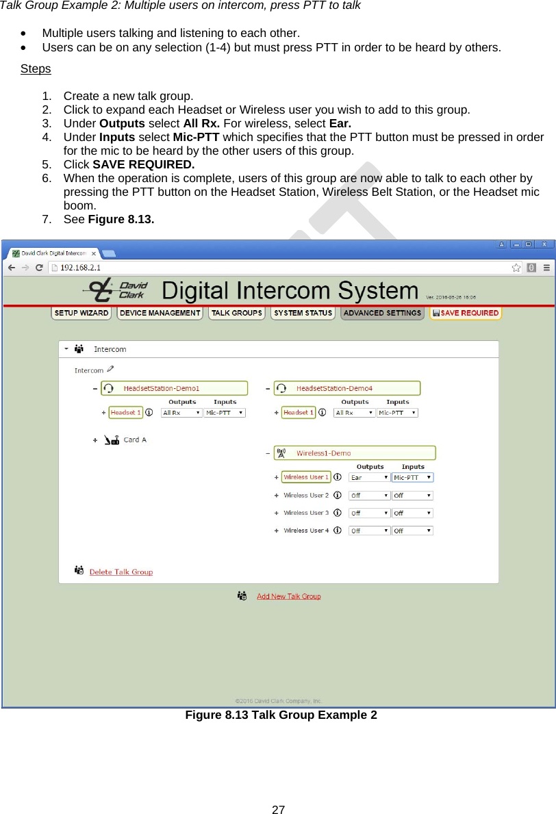 27   Talk Group Example 2: Multiple users on intercom, press PTT to talk  •  Multiple users talking and listening to each other. •  Users can be on any selection (1-4) but must press PTT in order to be heard by others. Steps  1.  Create a new talk group. 2.  Click to expand each Headset or Wireless user you wish to add to this group. 3. Under Outputs select All Rx. For wireless, select Ear. 4. Under Inputs select Mic-PTT which specifies that the PTT button must be pressed in order for the mic to be heard by the other users of this group. 5. Click SAVE REQUIRED. 6.  When the operation is complete, users of this group are now able to talk to each other by pressing the PTT button on the Headset Station, Wireless Belt Station, or the Headset mic boom. 7. See Figure 8.13.   Figure 8.13 Talk Group Example 2  