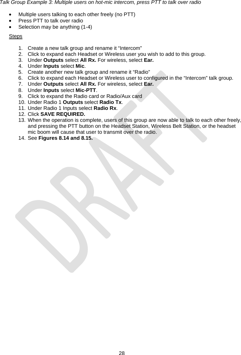  28   Talk Group Example 3: Multiple users on hot-mic intercom, press PTT to talk over radio  •  Multiple users talking to each other freely (no PTT) •  Press PTT to talk over radio •  Selection may be anything (1-4) Steps  1.  Create a new talk group and rename it “Intercom” 2.  Click to expand each Headset or Wireless user you wish to add to this group. 3. Under Outputs select All Rx. For wireless, select Ear. 4. Under Inputs select Mic. 5.  Create another new talk group and rename it “Radio” 6.  Click to expand each Headset or Wireless user to configured in the “Intercom” talk group. 7. Under Outputs select All Rx. For wireless, select Ear. 8. Under Inputs select Mic-PTT. 9.  Click to expand the Radio card or Radio/Aux card 10. Under Radio 1 Outputs select Radio Tx. 11. Under Radio 1 Inputs select Radio Rx. 12. Click SAVE REQUIRED. 13. When the operation is complete, users of this group are now able to talk to each other freely, and pressing the PTT button on the Headset Station, Wireless Belt Station, or the headset mic boom will cause that user to transmit over the radio. 14. See Figures 8.14 and 8.15. 