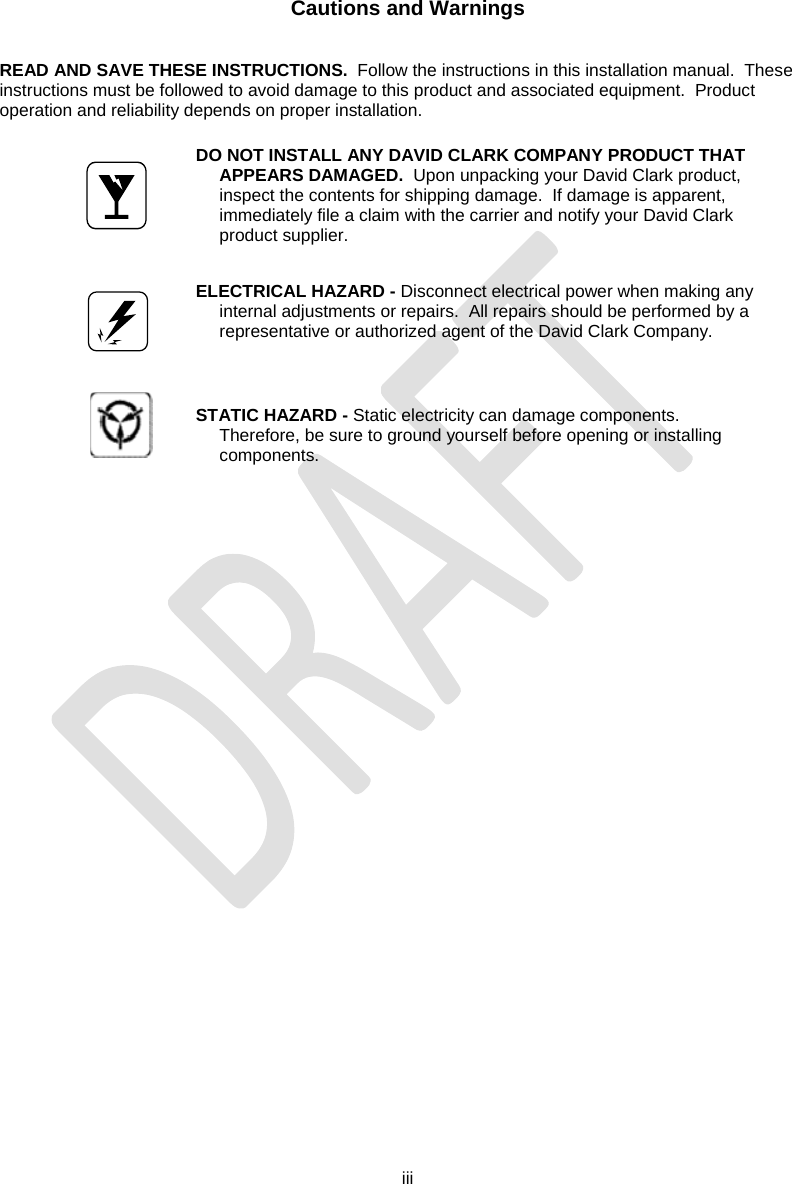  iii   Cautions and Warnings   READ AND SAVE THESE INSTRUCTIONS.  Follow the instructions in this installation manual.  These instructions must be followed to avoid damage to this product and associated equipment.  Product operation and reliability depends on proper installation.     DO NOT INSTALL ANY DAVID CLARK COMPANY PRODUCT THAT APPEARS DAMAGED.  Upon unpacking your David Clark product, inspect the contents for shipping damage.  If damage is apparent, immediately file a claim with the carrier and notify your David Clark product supplier.       ELECTRICAL HAZARD - Disconnect electrical power when making any internal adjustments or repairs.  All repairs should be performed by a representative or authorized agent of the David Clark Company.      STATIC HAZARD - Static electricity can damage components.  Therefore, be sure to ground yourself before opening or installing components.       