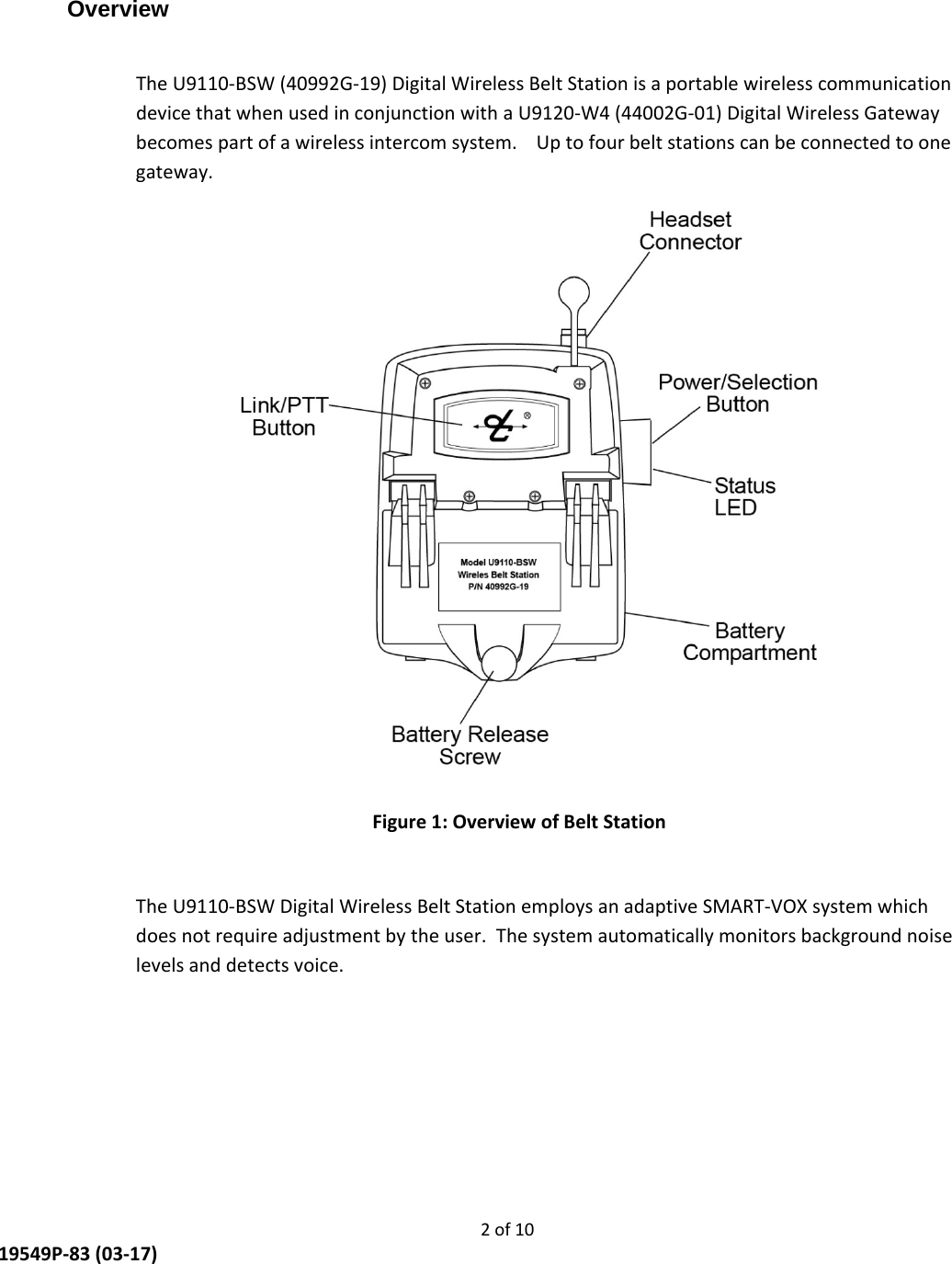     2 of 10  19549P-83 (03-17) Overview  The U9110-BSW (40992G-19) Digital Wireless Belt Station is a portable wireless communication device that when used in conjunction with a U9120-W4 (44002G-01) Digital Wireless Gateway becomes part of a wireless intercom system.    Up to four belt stations can be connected to one gateway.  Figure 1: Overview of Belt Station  The U9110-BSW Digital Wireless Belt Station employs an adaptive SMART-VOX system which does not require adjustment by the user.  The system automatically monitors background noise levels and detects voice.     