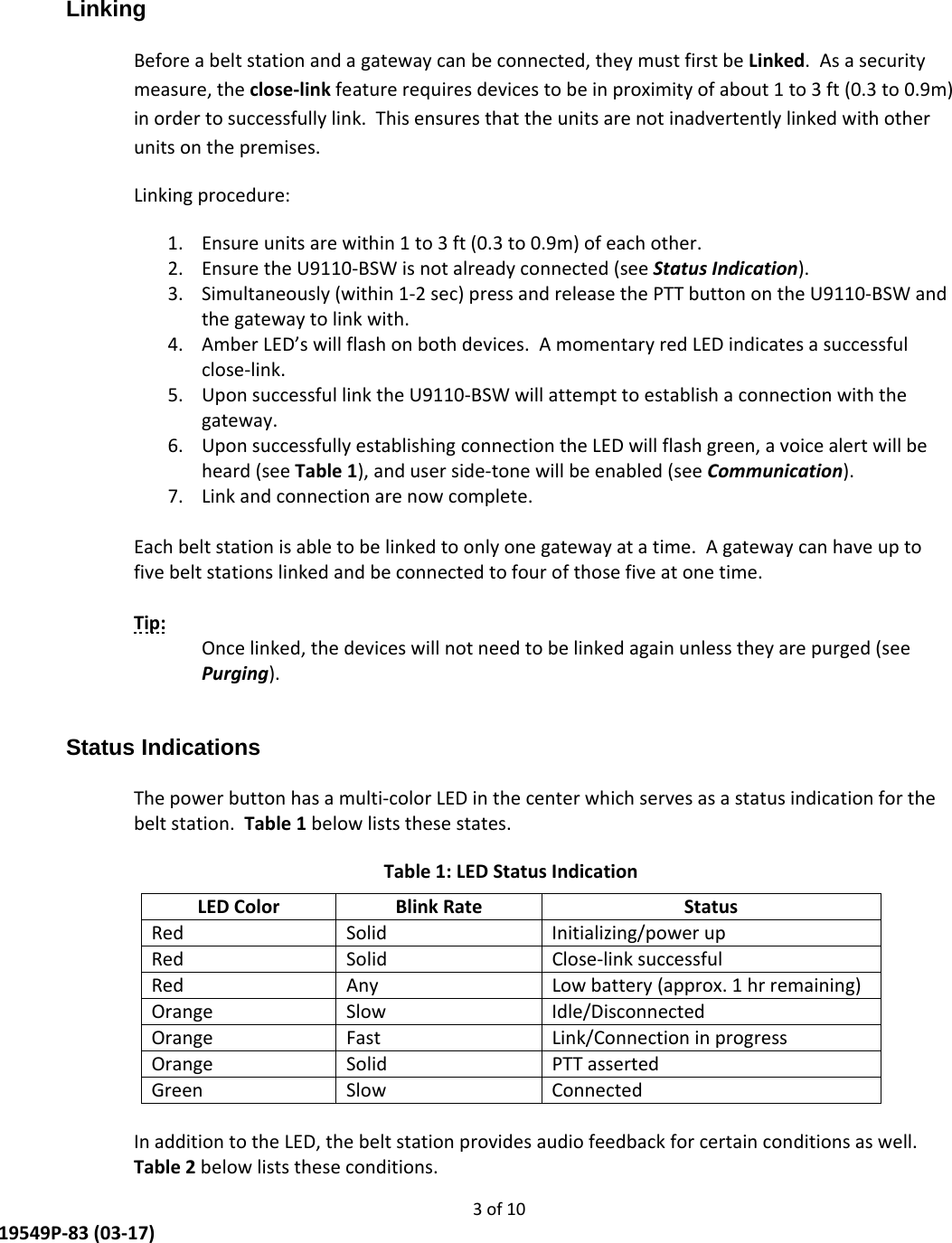     3 of 10  19549P-83 (03-17) Linking  Before a belt station and a gateway can be connected, they must first be Linked.  As a security measure, the close-link feature requires devices to be in proximity of about 1 to 3 ft (0.3 to 0.9m) in order to successfully link.  This ensures that the units are not inadvertently linked with other units on the premises. Linking procedure: 1. Ensure units are within 1 to 3 ft (0.3 to 0.9m) of each other. 2. Ensure the U9110-BSW is not already connected (see Status Indication). 3. Simultaneously (within 1-2 sec) press and release the PTT button on the U9110-BSW and the gateway to link with. 4. Amber LED’s will flash on both devices.  A momentary red LED indicates a successful close-link. 5. Upon successful link the U9110-BSW will attempt to establish a connection with the gateway. 6. Upon successfully establishing connection the LED will flash green, a voice alert will be heard (see Table 1), and user side-tone will be enabled (see Communication).   7. Link and connection are now complete.  Each belt station is able to be linked to only one gateway at a time.  A gateway can have up to five belt stations linked and be connected to four of those five at one time.  Tip:   Once linked, the devices will not need to be linked again unless they are purged (see Purging).  Status Indications  The power button has a multi-color LED in the center which serves as a status indication for the belt station.  Table 1 below lists these states. Table 1: LED Status Indication LED Color  Blink Rate  Status Red Solid Initializing/power up Red  Solid   Close-link successful Red  Any  Low battery (approx. 1 hr remaining) Orange Slow  Idle/Disconnected Orange Fast  Link/Connection in progress Orange Solid  PTT asserted Green Slow  Connected  In addition to the LED, the belt station provides audio feedback for certain conditions as well.  Table 2 below lists these conditions. 