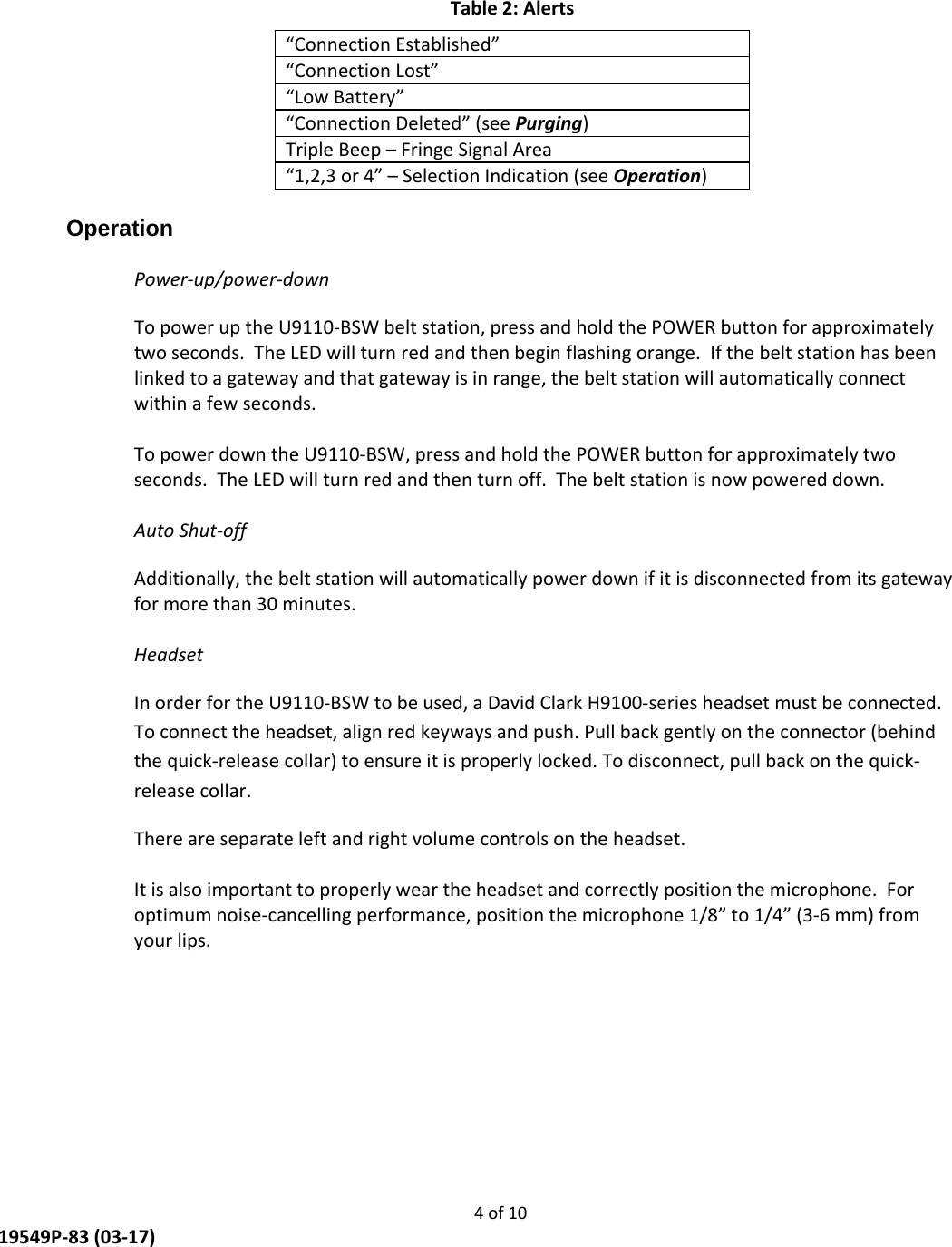     4 of 10  19549P-83 (03-17) Table 2: Alerts “Connection Established” “Connection Lost” “Low Battery” “Connection Deleted” (see Purging) Triple Beep – Fringe Signal Area “1,2,3 or 4” – Selection Indication (see Operation)  Operation  Power-up/power-down To power up the U9110-BSW belt station, press and hold the POWER button for approximately two seconds.  The LED will turn red and then begin flashing orange.  If the belt station has been linked to a gateway and that gateway is in range, the belt station will automatically connect within a few seconds.  To power down the U9110-BSW, press and hold the POWER button for approximately two seconds.  The LED will turn red and then turn off.  The belt station is now powered down.  Auto Shut-off Additionally, the belt station will automatically power down if it is disconnected from its gateway for more than 30 minutes.  Headset In order for the U9110-BSW to be used, a David Clark H9100-series headset must be connected. To connect the headset, align red keyways and push. Pull back gently on the connector (behind the quick-release collar) to ensure it is properly locked. To disconnect, pull back on the quick-release collar. There are separate left and right volume controls on the headset.  It is also important to properly wear the headset and correctly position the microphone.  For optimum noise-cancelling performance, position the microphone 1/8” to 1/4” (3-6 mm) from your lips. 