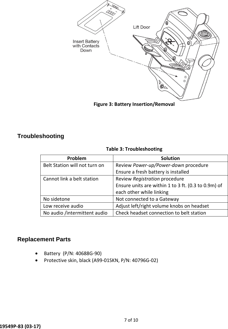     7 of 10  19549P-83 (03-17)  Figure 3: Battery Insertion/Removal   Troubleshooting Table 3: Troubleshooting Problem Solution Belt Station will not turn on  Review Power-up/Power-down procedure  Ensure a fresh battery is installed Cannot link a belt station  Review Registration procedure Ensure units are within 1 to 3 ft. (0.3 to 0.9m) of each other while linking No sidetone  Not connected to a Gateway Low receive audio  Adjust left/right volume knobs on headset No audio /intermittent audio  Check headset connection to belt station   Replacement Parts  • Battery  (P/N: 40688G-90) • Protective skin, black (A99-01SKN, P/N: 40796G-02)  