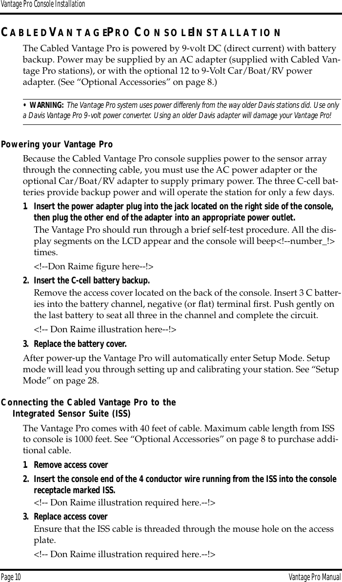 Vantage Pro Console InstallationPage 10 Vantage Pro ManualCA B L E DVA N T A G EPR O CO N S O LEIN S T A L LA T IO NThe Cabled Vantage Pro is powered by 9-volt DC (direct current) with battery backup. Power may be supplied by an AC adapter (supplied with Cabled Van-tage Pro stations), or with the optional 12 to 9-Volt Car/Boat/RV power adapter. (See “Optional Accessories” on page 8.) • WARNING:  The Vantage Pro system uses power differenly from the way older Davis stations did. Use only a Davis Vantage Pro 9-volt power converter. Using an older Davis adapter will damage your Vantage Pro!Powering your Vantage ProBecause the Cabled Vantage Pro console supplies power to the sensor array through the connecting cable, you must use the AC power adapter or the optional Car/Boat/RV adapter to supply primary power. The three C-cell bat-teries provide backup power and will operate the station for only a few days.  1. Insert the power adapter plug into the jack located on the right side of the console, then plug the other end of the adapter into an appropriate power outlet.The Vantage Pro should run through a brief self-test procedure. All the dis-play segments on the LCD appear and the console will beep&lt;!--number_!&gt; times. &lt;!--Don Raime ﬁgure here--!&gt;2. Insert the C-cell battery backup.Remove the access cover located on the back of the console. Insert 3 C batter-ies into the battery channel, negative (or ﬂat) terminal ﬁrst. Push gently on the last battery to seat all three in the channel and complete the circuit.&lt;!-- Don Raime illustration here--!&gt;3. Replace the battery cover.After power-up the Vantage Pro will automatically enter Setup Mode. Setup mode will lead you through setting up and calibrating your station. See “Setup Mode” on page 28.Connecting the Cabled Vantage Pro to theIntegrated Sensor Suite (ISS)The Vantage Pro comes with 40 feet of cable. Maximum cable length from ISS to console is 1000 feet. See “Optional Accessories” on page 8 to purchase addi-tional cable. 1. Remove access cover2. Insert the console end of the 4 conductor wire running from the ISS into the console receptacle marked ISS.&lt;!-- Don Raime illustration required here.--!&gt;3. Replace access coverEnsure that the ISS cable is threaded through the mouse hole on the access plate.&lt;!-- Don Raime illustration required here.--!&gt;