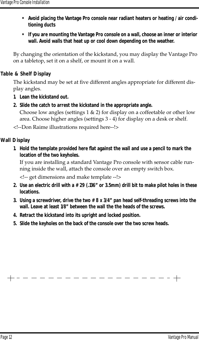 Vantage Pro Console InstallationPage 12 Vantage Pro Manual• Avoid placing the Vantage Pro console near radiant heaters or heating / air condi-tioning ducts•If you are mounting the Vantage Pro console on a wall, choose an inner or interior wall. Avoid walls that heat up or cool down depending on the weather.By changing the orientation of the kickstand, you may display the Vantage Pro on a tabletop, set it on a shelf, or mount it on a wall. Table &amp; Shelf DisplayThe kickstand may be set at ﬁve different angles appropriate for different dis-play angles. 1. Lean the kickstand out. 2. Slide the catch to arrest the kickstand in the appropriate angle.Choose low angles (settings 1 &amp; 2) for display on a coffeetable or other low area. Choose higher angles (settings 3 - 4) for display on a desk or shelf. &lt;!--Don Raime illustrations required here--!&gt;Wall Display1. Hold the template provided here ﬂat against the wall and use a pencil to mark the location of the two keyholes.If you are installing a standard Vantage Pro console with sensor cable run-ning inside the wall, attach the console over an empty switch box. &lt;!-- get dimensions and make template --!&gt;2. Use an electric drill with a #29 (.136” or 3.5mm) drill bit to make pilot holes in these locations.3. Using a screwdriver, drive the two #8 x 3/4” pan head self-threading screws into the wall. Leave at least 1/8” between the wall the the heads of the screws.4. Retract the kickstand into its upright and locked position.5. Slide the keyholes on the back of the console over the two screw heads.
