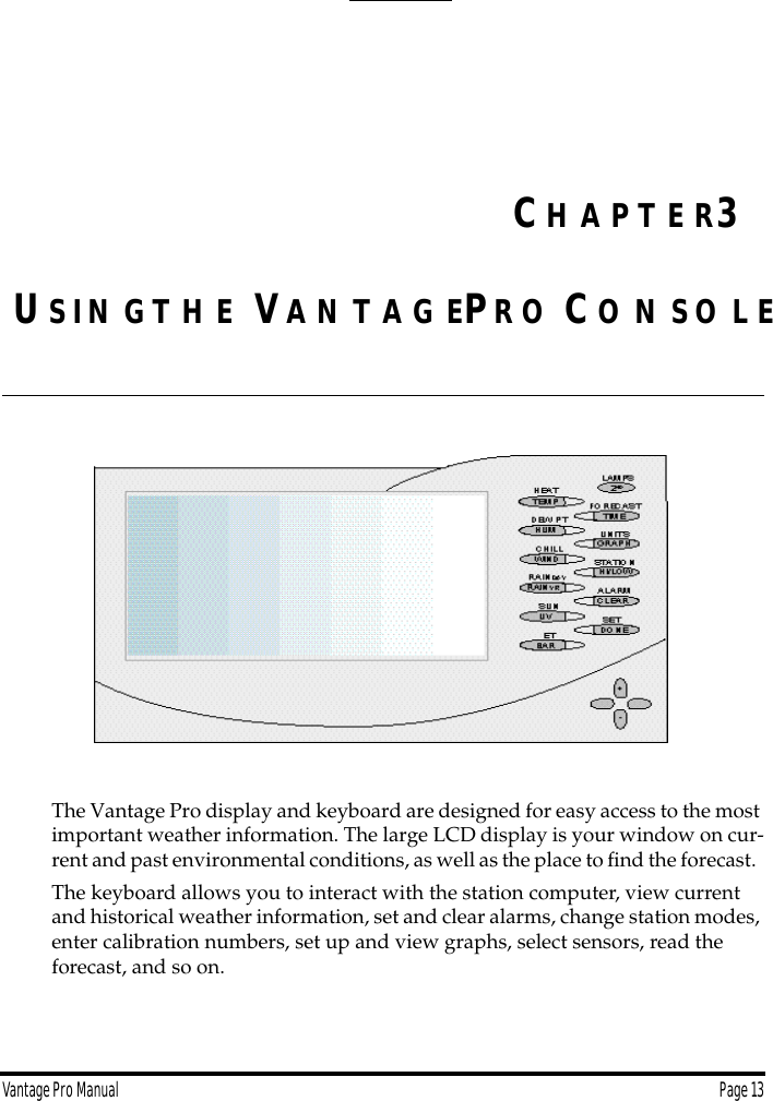 Vantage Pro Manual  Page 13US I N GT H E VA N T A G EPR O CO N S O L EThe Vantage Pro display and keyboard are designed for easy access to the most important weather information. The large LCD display is your window on cur-rent and past environmental conditions, as well as the place to ﬁnd the forecast.  The keyboard allows you to interact with the station computer, view current and historical weather information, set and clear alarms, change station modes, enter calibration numbers, set up and view graphs, select sensors, read the forecast, and so on. CH A P T E R3
