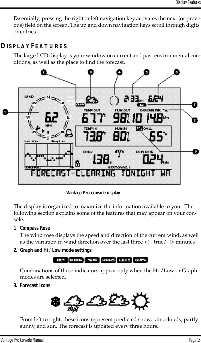 Display FeaturesVantage Pro Console Manual  Page 15Essentially, pressing the right or left navigation key activates the next (or previ-ous) ﬁeld on the screen. The up and down navigation keys scroll through digits or entries. DIS P L A Y FE A T U R E SThe large LCD display is your window on current and past environmental con-ditions, as well as the place to ﬁnd the forecast.  The display is organized to maximize the information available to you.  The following section explains some of the features that may appear on your con-sole. 1. Compass RoseThe wind rose displays the speed and direction of the current wind, as well as the variation in wind direction over the last three &lt;!-- true?--!&gt; minutes2. Graph and Hi / Low mode settingsCombinations of these indicators appear only when the Hi /Low or Graph modes are selected. 3. Forecast IconsFrom left to right, these icons represent predicted snow, rain, clouds, partly sunny, and sun. The forecast is updated every three hours.Vantage Pro console display