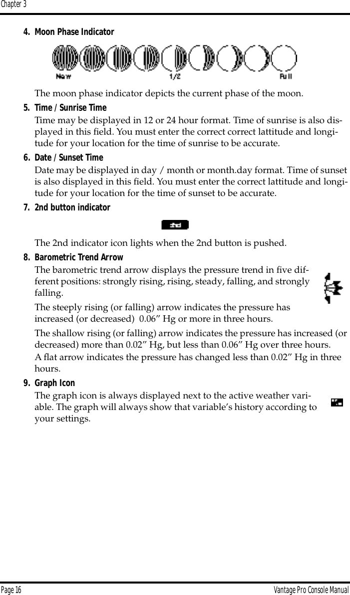 Chapter 3Page 16 Vantage Pro Console Manual4. Moon Phase IndicatorThe moon phase indicator depicts the current phase of the moon. 5. Time / Sunrise Time Time may be displayed in 12 or 24 hour format. Time of sunrise is also dis-played in this ﬁeld. You must enter the correct correct lattitude and longi-tude for your location for the time of sunrise to be accurate.6. Date / Sunset TimeDate may be displayed in day / month or month.day format. Time of sunset is also displayed in this ﬁeld. You must enter the correct lattitude and longi-tude for your location for the time of sunset to be accurate.7. 2nd button indicatorThe 2nd indicator icon lights when the 2nd button is pushed.8. Barometric Trend ArrowThe barometric trend arrow displays the pressure trend in ﬁve dif-ferent positions: strongly rising, rising, steady, falling, and strongly falling. The steeply rising (or falling) arrow indicates the pressure has increased (or decreased)  0.06” Hg or more in three hours.The shallow rising (or falling) arrow indicates the pressure has increased (or decreased) more than 0.02” Hg, but less than 0.06” Hg over three hours.A ﬂat arrow indicates the pressure has changed less than 0.02” Hg in three hours.9. Graph IconThe graph icon is always displayed next to the active weather vari-able. The graph will always show that variable’s history according to your settings.