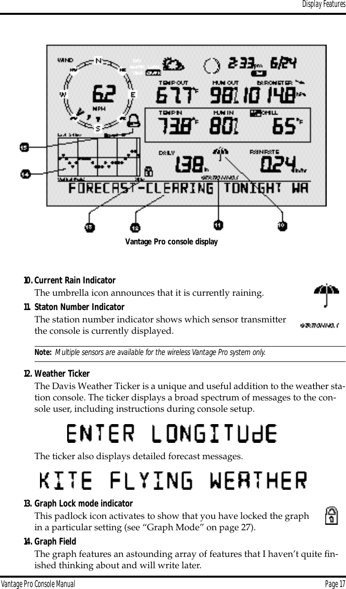 Display FeaturesVantage Pro Console Manual  Page 1710.Current Rain IndicatorThe umbrella icon announces that it is currently raining.11. Staton Number IndicatorThe station number indicator shows which sensor transmitter the console is currently displayed.Note: Multiple sensors are available for the wireless Vantage Pro system only.12. Weather TickerThe Davis Weather Ticker is a unique and useful addition to the weather sta-tion console. The ticker displays a broad spectrum of messages to the con-sole user, including instructions during console setup.The ticker also displays detailed forecast messages.13. Graph Lock mode indicatorThis padlock icon activates to show that you have locked the graph in a particular setting (see “Graph Mode” on page 27).14. Graph FieldThe graph features an astounding array of features that I haven’t quite ﬁn-ished thinking about and will write later.Vantage Pro console display