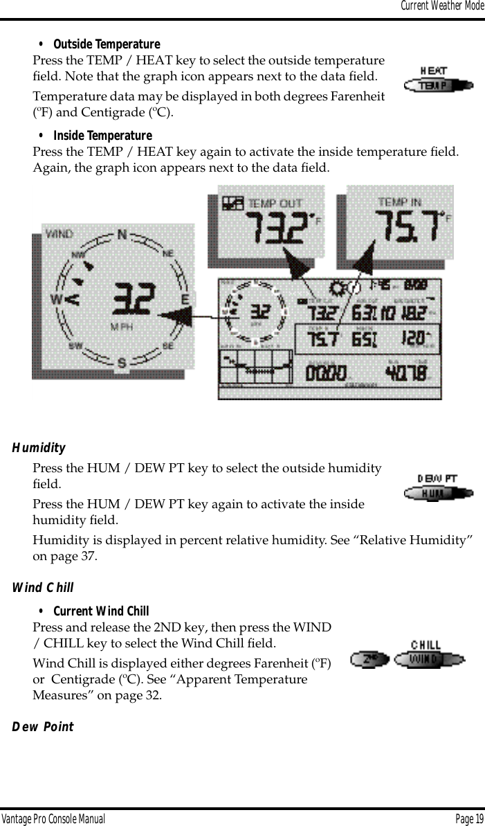 Current Weather ModeVantage Pro Console Manual  Page 19• Outside TemperaturePress the TEMP / HEAT key to select the outside temperature ﬁeld. Note that the graph icon appears next to the data ﬁeld.Temperature data may be displayed in both degrees Farenheit (ºF) and Centigrade (ºC).• Inside TemperaturePress the TEMP / HEAT key again to activate the inside temperature ﬁeld. Again, the graph icon appears next to the data ﬁeld. HumidityPress the HUM / DEW PT key to select the outside humidity ﬁeld.Press the HUM / DEW PT key again to activate the inside humidity ﬁeld.Humidity is displayed in percent relative humidity. See “Relative Humidity” on page 37.Wind Chill• Current Wind ChillPress and release the 2ND key, then press the WIND / CHILL key to select the Wind Chill ﬁeld. Wind Chill is displayed either degrees Farenheit (ºF) or  Centigrade (ºC). See “Apparent Temperature Measures” on page 32.Dew Point