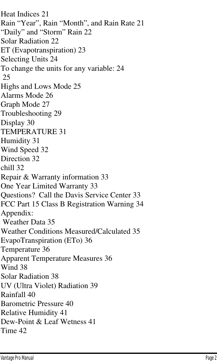 Vantage Pro Manual  Page 2Heat Indices 21Rain “Year”, Rain “Month”, and Rain Rate 21“Daily” and “Storm” Rain 22Solar Radiation 22ET (Evapotranspiration) 23Selecting Units 24To change the units for any variable: 24 25Highs and Lows Mode 25Alarms Mode 26Graph Mode 27Troubleshooting 29Display 30TEMPERATURE 31Humidity 31Wind Speed 32Direction 32chill 32Repair &amp; Warranty information 33One Year Limited Warranty 33Questions?  Call the Davis Service Center 33FCC Part 15 Class B Registration Warning 34Appendix: Weather Data 35Weather Conditions Measured/Calculated 35EvapoTranspiration (ETo) 36Temperature 36Apparent Temperature Measures 36Wind 38Solar Radiation 38UV (Ultra Violet) Radiation 39Rainfall 40Barometric Pressure 40Relative Humidity 41Dew-Point &amp; Leaf Wetness 41Time 42
