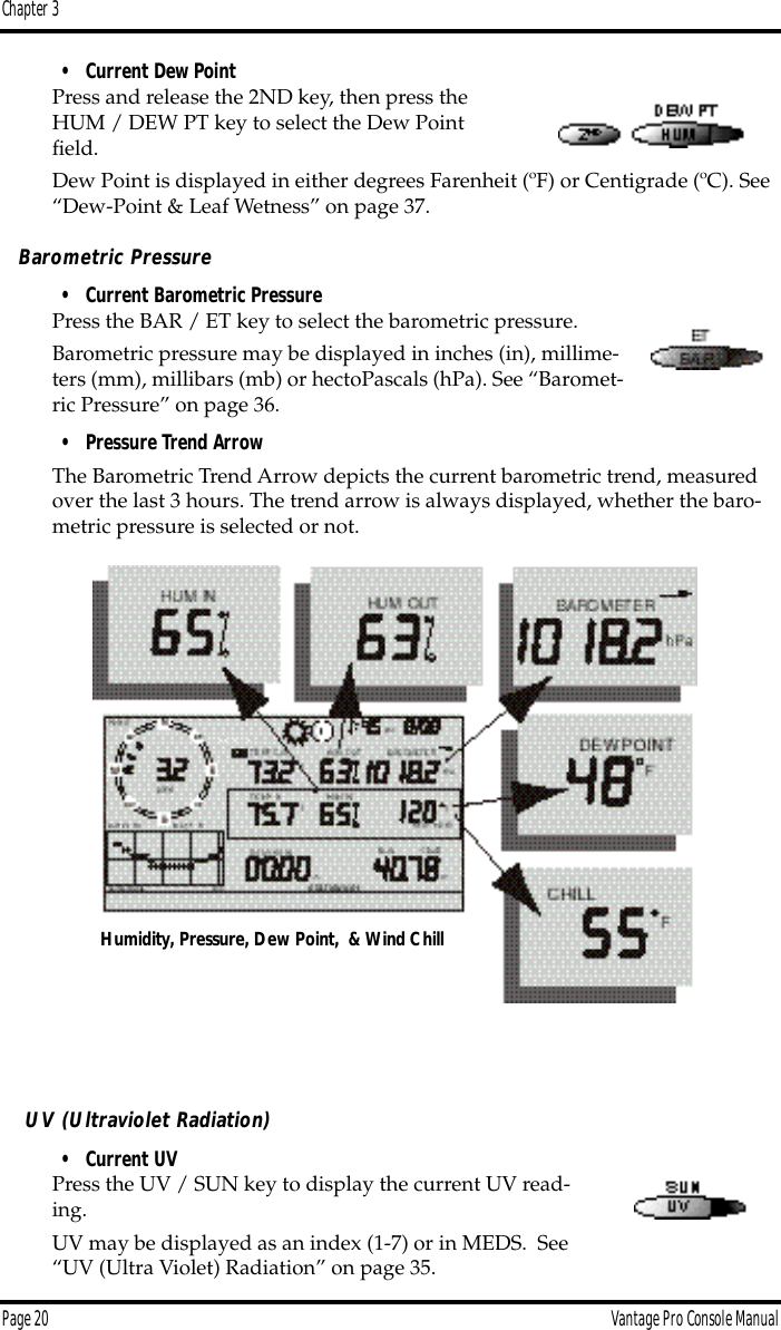 Chapter 3Page 20 Vantage Pro Console Manual• Current Dew PointPress and release the 2ND key, then press the HUM / DEW PT key to select the Dew Point ﬁeld.Dew Point is displayed in either degrees Farenheit (ºF) or Centigrade (ºC). See “Dew-Point &amp; Leaf Wetness” on page 37.Barometric Pressure• Current Barometric PressurePress the BAR / ET key to select the barometric pressure. Barometric pressure may be displayed in inches (in), millime-ters (mm), millibars (mb) or hectoPascals (hPa). See “Baromet-ric Pressure” on page 36.• Pressure Trend ArrowThe Barometric Trend Arrow depicts the current barometric trend, measured over the last 3 hours. The trend arrow is always displayed, whether the baro-metric pressure is selected or not. UV (Ultraviolet Radiation)• Current UVPress the UV / SUN key to display the current UV read-ing.UV may be displayed as an index (1-7) or in MEDS.  See “UV (Ultra Violet) Radiation” on page 35. Humidity, Pressure, Dew Point,  &amp; Wind Chill