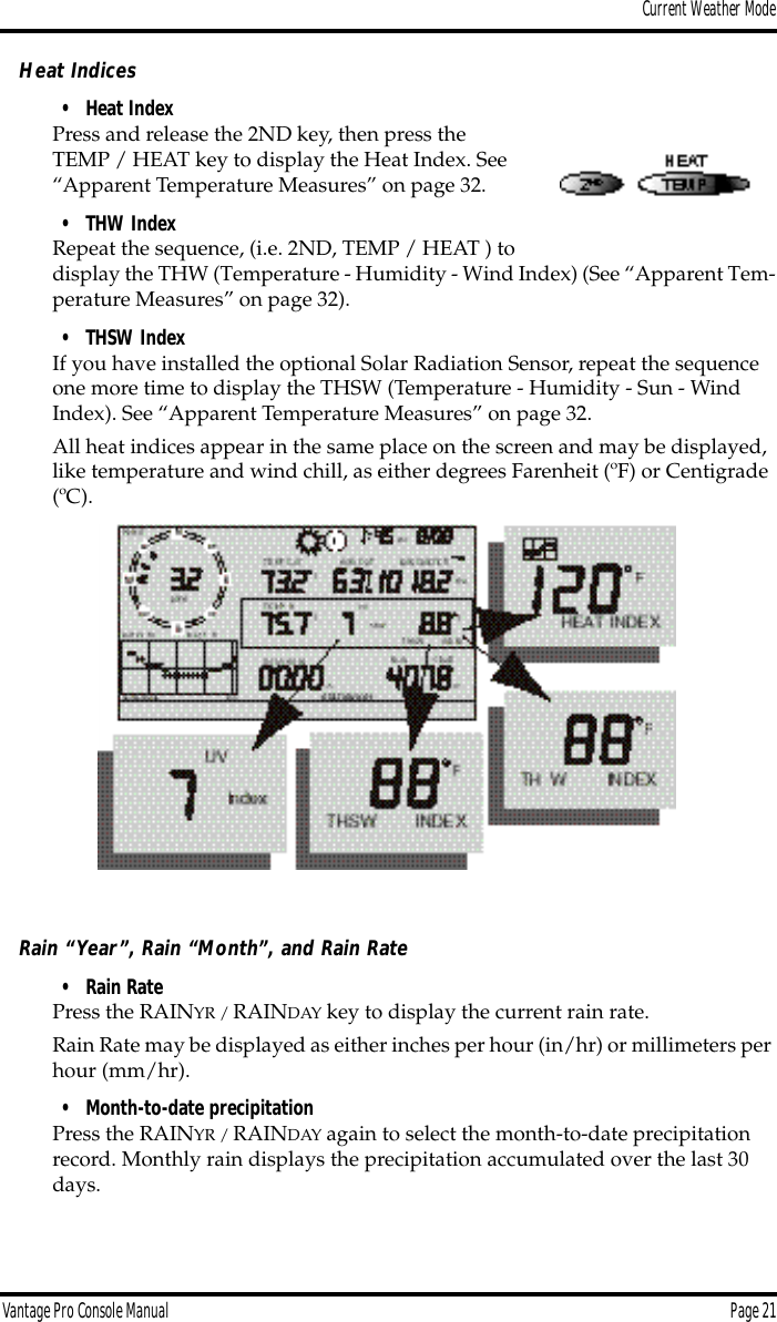 Current Weather ModeVantage Pro Console Manual  Page 21Heat Indices• Heat IndexPress and release the 2ND key, then press the TEMP / HEAT key to display the Heat Index. See “Apparent Temperature Measures” on page 32.• THW IndexRepeat the sequence, (i.e. 2ND, TEMP / HEAT ) to display the THW (Temperature - Humidity - Wind Index) (See “Apparent Tem-perature Measures” on page 32). • THSW IndexIf you have installed the optional Solar Radiation Sensor, repeat the sequence one more time to display the THSW (Temperature - Humidity - Sun - Wind Index). See “Apparent Temperature Measures” on page 32.All heat indices appear in the same place on the screen and may be displayed, like temperature and wind chill, as either degrees Farenheit (ºF) or Centigrade (ºC).Rain “Year”, Rain “Month”, and Rain Rate• Rain Rate Press the RAINYR / RAINDAY key to display the current rain rate.Rain Rate may be displayed as either inches per hour (in/hr) or millimeters per hour (mm/hr).• Month-to-date precipitation Press the RAINYR / RAINDAY again to select the month-to-date precipitation record. Monthly rain displays the precipitation accumulated over the last 30 days. 