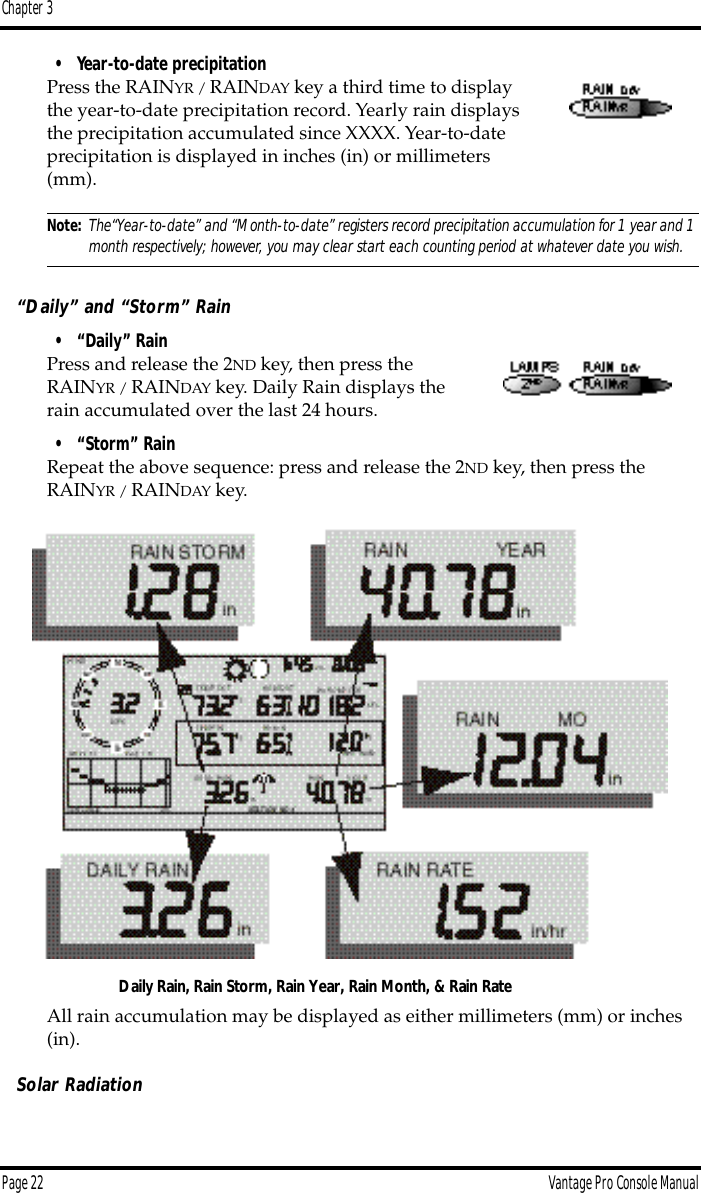 Chapter 3Page 22 Vantage Pro Console Manual• Year-to-date precipitationPress the RAINYR / RAINDAY key a third time to display the year-to-date precipitation record. Yearly rain displays the precipitation accumulated since XXXX. Year-to-date precipitation is displayed in inches (in) or millimeters (mm). Note: The“Year-to-date” and “Month-to-date” registers record precipitation accumulation for 1 year and 1 month respectively; however, you may clear start each counting period at whatever date you wish. “Daily” and “Storm” Rain• “Daily” RainPress and release the 2ND key, then press the RAINYR / RAINDAY key. Daily Rain displays the rain accumulated over the last 24 hours.• “Storm” RainRepeat the above sequence: press and release the 2ND key, then press the RAINYR / RAINDAY key. All rain accumulation may be displayed as either millimeters (mm) or inches (in).Solar RadiationDaily Rain, Rain Storm, Rain Year, Rain Month, &amp; Rain Rate