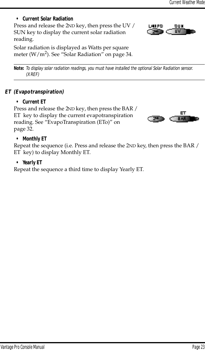 Current Weather ModeVantage Pro Console Manual  Page 23• Current Solar RadiationPress and release the 2ND key, then press the UV / SUN key to display the current solar radiation reading. Solar radiation is displayed as Watts per square meter (W/m2). See “Solar Radiation” on page 34.Note: To display solar radiation readings, you must have installed the optional Solar Radiation sensor. (XREF)ET (Evapotranspiration)• Current ETPress and release the 2ND key, then press the BAR / ET  key to display the current evapotranspiration reading. See “EvapoTranspiration (ETo)” on page 32.• Monthly ETRepeat the sequence (i.e. Press and release the 2ND key, then press the BAR / ET  key) to display Monthly ET. • Yearly ETRepeat the sequence a third time to display Yearly ET. 