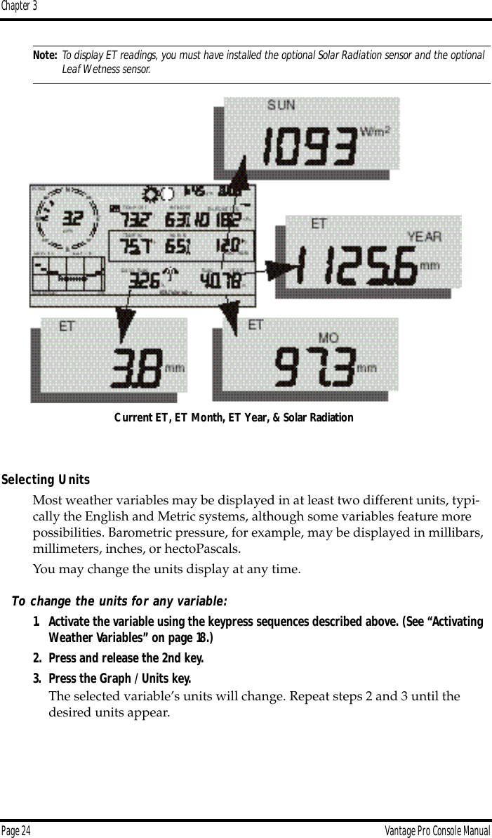 Chapter 3Page 24 Vantage Pro Console ManualNote: To display ET readings, you must have installed the optional Solar Radiation sensor and the optional Leaf Wetness sensor.Selecting UnitsMost weather variables may be displayed in at least two different units, typi-cally the English and Metric systems, although some variables feature more possibilities. Barometric pressure, for example, may be displayed in millibars, millimeters, inches, or hectoPascals.You may change the units display at any time. To change the units for any variable:1. Activate the variable using the keypress sequences described above. (See “Activating Weather Variables” on page 18.)2. Press and release the 2nd key.3. Press the Graph / Units key.The selected variable’s units will change. Repeat steps 2 and 3 until the desired units appear.Current ET, ET Month, ET Year, &amp; Solar Radiation