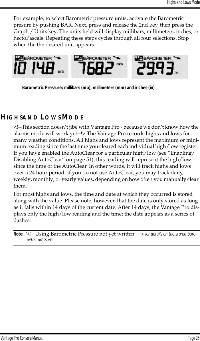 Highs and Lows ModeVantage Pro Console Manual  Page 25For example, to select Barometric pressure units, activate the Barometric presure by pushing BAR. Next, press and release the 2nd key, then press the  Graph / Units key. The units ﬁeld will display millibars, millimeters, inches, or hectoPascals. Repeating these steps cycles through all four selections. Stop when the the desired unit appears.HIG H SA N D LO W S MO D E&lt;!--This section doesn’t jibe with Vantage Pro - because we don’t know how the alarms mode will work yet--!&gt; The Vantage Pro records highs and lows for many weather conditions. All highs and lows represent the maximum or mini-mum reading since the last time you cleared each individual high/low register. If you have enabled the AutoClear for a particular high/low (see “Enabling/Disabling AutoClear” on page 51), this reading will represent the high/low since the time of the AutoClear. In other words, it will track highs and lows over a 24 hour period. If you do not use AutoClear, you may track daily, weekly, monthly, or yearly values, depending on how often you manually clear them.For most highs and lows, the time and date at which they occurred is stored along with the value. Please note, however, that the date is only stored as long as it falls within 14 days of the current date. After 14 days, the Vantage Pro dis-plays only the high/low reading and the time; the date appears as a series of dashes.Note: (&lt;!--Using Barometric Pressure not yet written --!&gt; for details on the stored baro-metric pressure.Barometric Pressure: millibars (mb), millimeters (mm) and inches (in)