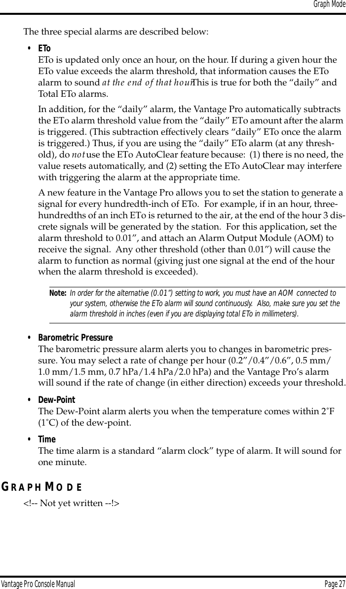 Graph ModeVantage Pro Console Manual  Page 27The three special alarms are described below:• EToETo is updated only once an hour, on the hour. If during a given hour the ETo value exceeds the alarm threshold, that information causes the ETo alarm to sound at the end of that hour.  This is true for both the “daily” and Total ETo alarms.In addition, for the “daily” alarm, the Vantage Pro automatically subtracts the ETo alarm threshold value from the “daily” ETo amount after the alarm is triggered. (This subtraction effectively clears “daily” ETo once the alarm is triggered.) Thus, if you are using the “daily” ETo alarm (at any thresh-old), do not use the ETo AutoClear feature because:  (1) there is no need, the value resets automatically, and (2) setting the ETo AutoClear may interfere with triggering the alarm at the appropriate time.A new feature in the Vantage Pro allows you to set the station to generate a signal for every hundredth-inch of ETo.  For example, if in an hour, three-hundredths of an inch ETo is returned to the air, at the end of the hour 3 dis-crete signals will be generated by the station.  For this application, set the alarm threshold to 0.01”, and attach an Alarm Output Module (AOM) to receive the signal.  Any other threshold (other than 0.01”) will cause the alarm to function as normal (giving just one signal at the end of the hour when the alarm threshold is exceeded).Note: In order for the alternative (0.01”) setting to work, you must have an AOM connected to your system, otherwise the ETo alarm will sound continuously.  Also, make sure you set the alarm threshold in inches (even if you are displaying total ETo in millimeters).• Barometric PressureThe barometric pressure alarm alerts you to changes in barometric pres-sure. You may select a rate of change per hour (0.2”/0.4”/0.6”, 0.5 mm/1.0 mm/1.5 mm, 0.7 hPa/1.4 hPa/2.0 hPa) and the Vantage Pro’s alarm will sound if the rate of change (in either direction) exceeds your threshold.• Dew-PointThe Dew-Point alarm alerts you when the temperature comes within 2˚F (1˚C) of the dew-point.• TimeThe time alarm is a standard “alarm clock” type of alarm. It will sound for one minute.GR A P H MO D E&lt;!-- Not yet written --!&gt;