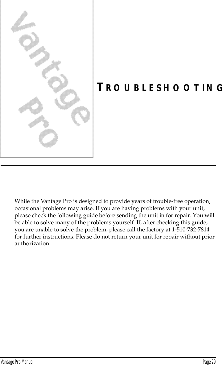 Vantage Pro Manual  Page 29TR O U B L E S H O O T I N GWhile the Vantage Pro is designed to provide years of trouble-free operation, occasional problems may arise. If you are having problems with your unit, please check the following guide before sending the unit in for repair. You will be able to solve many of the problems yourself. If, after checking this guide, you are unable to solve the problem, please call the factory at 1-510-732-7814 for further instructions. Please do not return your unit for repair without prior authorization.