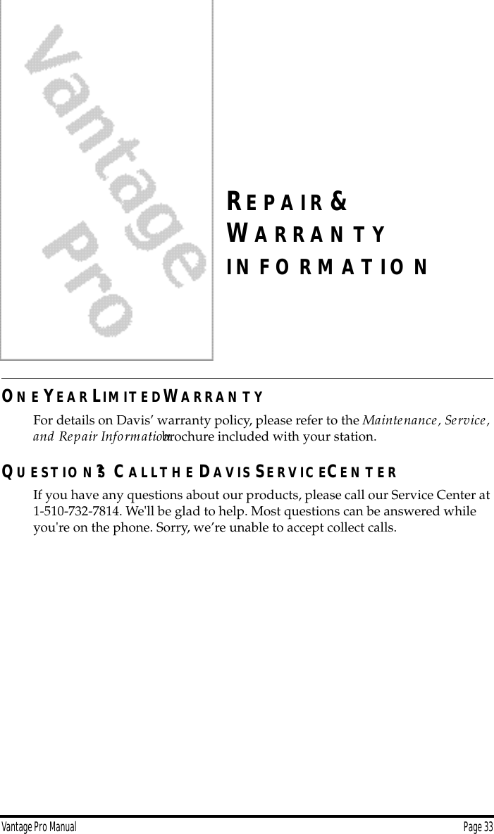 Vantage Pro Manual  Page 33RE P A I R &amp;WA R R A N T YI N F O R M A T I O NON E YE A R LIM IT E DWA R R A N T YFor details on Davis’ warranty policy, please refer to the Maintenance, Service, and Repair Information brochure included with your station.QU E S T IO N S? CA L LT H E DA V IS SE R V IC ECE N T E RIf you have any questions about our products, please call our Service Center at 1-510-732-7814. We&apos;ll be glad to help. Most questions can be answered while you&apos;re on the phone. Sorry, we’re unable to accept collect calls.