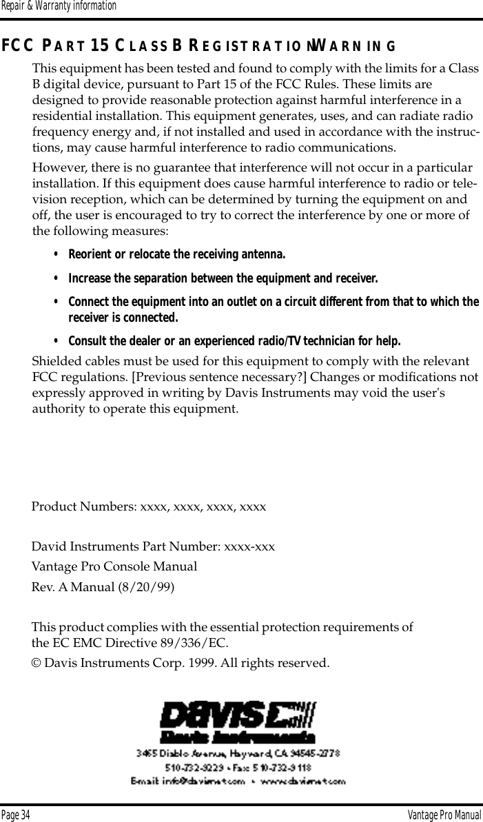 Repair &amp; Warranty informationPage 34 Vantage Pro ManualFCC PA R T 15 CL A S S B R E G IS T R A T IO NWA R N IN GThis equipment has been tested and found to comply with the limits for a Class B digital device, pursuant to Part 15 of the FCC Rules. These limits are designed to provide reasonable protection against harmful interference in a residential installation. This equipment generates, uses, and can radiate radio frequency energy and, if not installed and used in accordance with the instruc-tions, may cause harmful interference to radio communications.However, there is no guarantee that interference will not occur in a particular installation. If this equipment does cause harmful interference to radio or tele-vision reception, which can be determined by turning the equipment on and off, the user is encouraged to try to correct the interference by one or more of the following measures:• Reorient or relocate the receiving antenna.• Increase the separation between the equipment and receiver.•Connect the equipment into an outlet on a circuit different from that to which the receiver is connected.• Consult the dealer or an experienced radio/TV technician for help.Shielded cables must be used for this equipment to comply with the relevant FCC regulations. [Previous sentence necessary?] Changes or modiﬁcations not expressly approved in writing by Davis Instruments may void the user&apos;s authority to operate this equipment.Product Numbers: xxxx, xxxx, xxxx, xxxxDavid Instruments Part Number: xxxx-xxxVantage Pro Console ManualRev. A Manual (8/20/99)This product complies with the essential protection requirements of the EC EMC Directive 89/336/EC.© Davis Instruments Corp. 1999. All rights reserved.