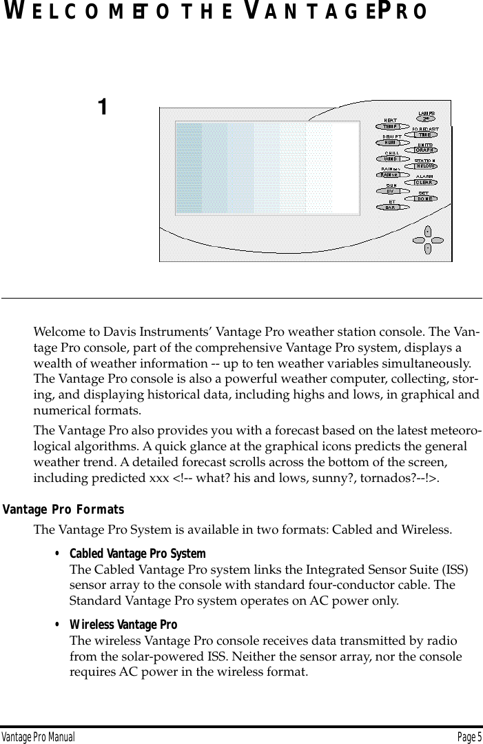 Vantage Pro Manual  Page 5WE L C O M ET O T H E VA N T A G EPR OWelcome to Davis Instruments’ Vantage Pro weather station console. The Van-tage Pro console, part of the comprehensive Vantage Pro system, displays a wealth of weather information -- up to ten weather variables simultaneously. The Vantage Pro console is also a powerful weather computer, collecting, stor-ing, and displaying historical data, including highs and lows, in graphical and numerical formats. The Vantage Pro also provides you with a forecast based on the latest meteoro-logical algorithms. A quick glance at the graphical icons predicts the general weather trend. A detailed forecast scrolls across the bottom of the screen, including predicted xxx &lt;!-- what? his and lows, sunny?, tornados?--!&gt;. Vantage Pro FormatsThe Vantage Pro System is available in two formats: Cabled and Wireless. • Cabled Vantage Pro SystemThe Cabled Vantage Pro system links the Integrated Sensor Suite (ISS) sensor array to the console with standard four-conductor cable. The Standard Vantage Pro system operates on AC power only. • Wireless Vantage Pro The wireless Vantage Pro console receives data transmitted by radio from the solar-powered ISS. Neither the sensor array, nor the console requires AC power in the wireless format.1