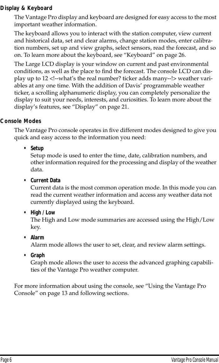 Page 6 Vantage Pro Console ManualDisplay &amp; KeyboardThe Vantage Pro display and keyboard are designed for easy access to the most important weather information.The keyboard allows you to interact with the station computer, view current and historical data, set and clear alarms, change station modes, enter calibra-tion numbers, set up and view graphs, select sensors, read the forecast, and so on. To learn more about the keyboard, see “Keyboard” on page 26.The Large LCD display is your window on current and past environmental conditions, as well as the place to ﬁnd the forecast. The console LCD can dis-play up to 12 &lt;!--what’s the real number? ticker adds many--!&gt; weather vari-ables at any one time. With the addition of Davis’ programmable weather ticker, a scrolling alphanumeric display, you can completely personalize the display to suit your needs, interests, and curiosities. To learn more about the display’s features, see “Display” on page 21.Console ModesThe Vantage Pro console operates in ﬁve different modes designed to give you quick and easy access to the information you need: • SetupSetup mode is used to enter the time, date, calibration numbers, and other information required for the processing and display of the weather data.• Current DataCurrent data is the most common operation mode. In this mode you can read the current weather information and access any weather data not currently displayed using the keyboard.• High / LowThe High and Low mode summaries are accessed using the High/Low key.• AlarmAlarm mode allows the user to set, clear, and review alarm settings. • GraphGraph mode allows the user to access the advanced graphing capabili-ties of the Vantage Pro weather computer.For more information about using the console, see “Using the Vantage Pro Console” on page 13 and following sections.
