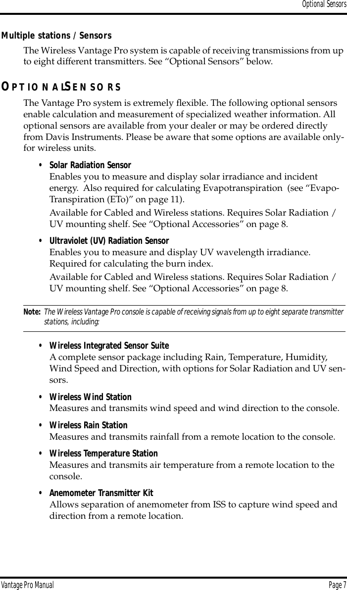 Optional SensorsVantage Pro Manual  Page 7Multiple stations / SensorsThe Wireless Vantage Pro system is capable of receiving transmissions from up to eight different transmitters. See “Optional Sensors” below.OP T IO N A LSE N S O R SThe Vantage Pro system is extremely ﬂexible. The following optional sensors enable calculation and measurement of specialized weather information. All optional sensors are available from your dealer or may be ordered directly from Davis Instruments. Please be aware that some options are available only-for wireless units.• Solar Radiation SensorEnables you to measure and display solar irradiance and incident energy.  Also required for calculating Evapotranspiration  (see “Evapo-Transpiration (ETo)” on page 11).Available for Cabled and Wireless stations. Requires Solar Radiation / UV mounting shelf. See “Optional Accessories” on page 8.• Ultraviolet (UV) Radiation SensorEnables you to measure and display UV wavelength irradiance. Required for calculating the burn index.Available for Cabled and Wireless stations. Requires Solar Radiation / UV mounting shelf. See “Optional Accessories” on page 8.Note: The Wireless Vantage Pro console is capable of receiving signals from up to eight separate transmitter stations, including:• Wireless Integrated Sensor SuiteA complete sensor package including Rain, Temperature, Humidity, Wind Speed and Direction, with options for Solar Radiation and UV sen-sors.• Wireless Wind StationMeasures and transmits wind speed and wind direction to the console. • Wireless Rain StationMeasures and transmits rainfall from a remote location to the console.• Wireless Temperature StationMeasures and transmits air temperature from a remote location to the console. • Anemometer Transmitter KitAllows separation of anemometer from ISS to capture wind speed and direction from a remote location.