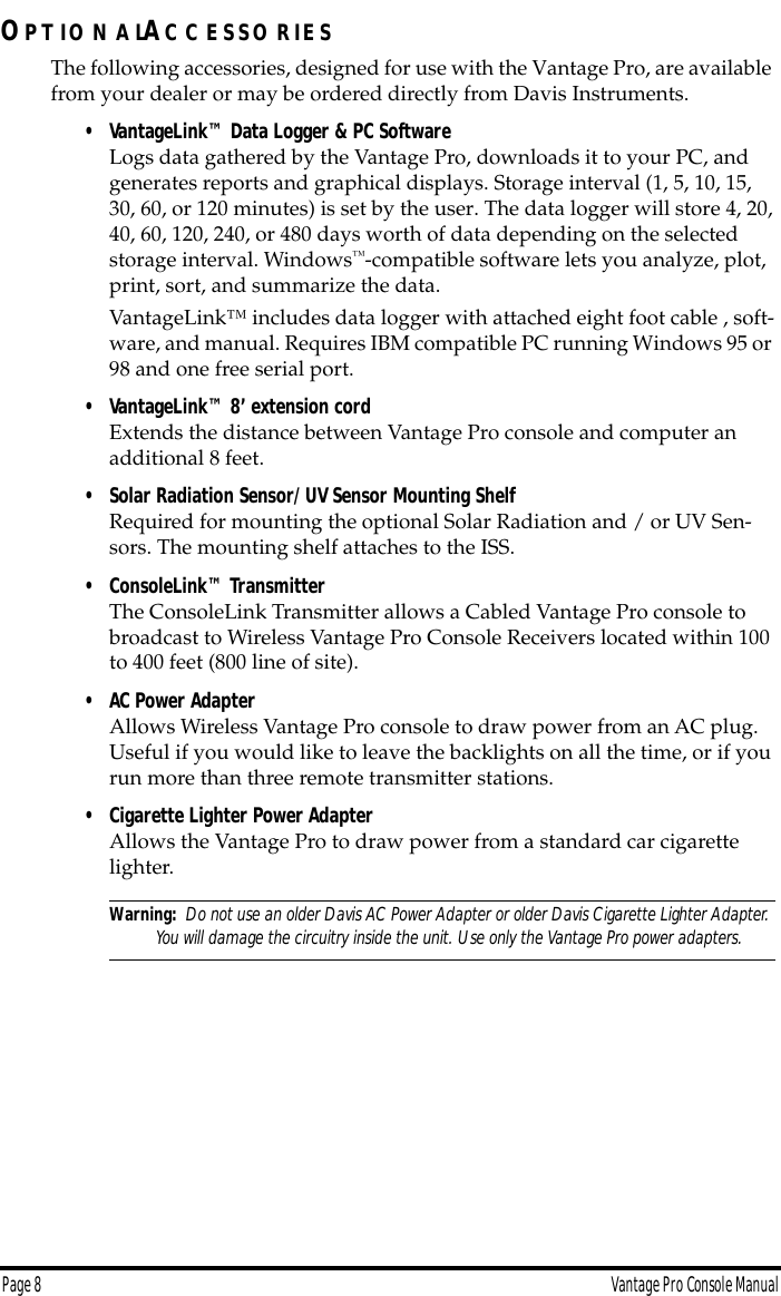 Page 8 Vantage Pro Console ManualOP T IO N A LAC C E S S O R IE SThe following accessories, designed for use with the Vantage Pro, are available from your dealer or may be ordered directly from Davis Instruments.• VantageLink™ Data Logger &amp; PC SoftwareLogs data gathered by the Vantage Pro, downloads it to your PC, and generates reports and graphical displays. Storage interval (1, 5, 10, 15, 30, 60, or 120 minutes) is set by the user. The data logger will store 4, 20, 40, 60, 120, 240, or 480 days worth of data depending on the selected storage interval. Windows™-compatible software lets you analyze, plot, print, sort, and summarize the data. VantageLink™ includes data logger with attached eight foot cable , soft-ware, and manual. Requires IBM compatible PC running Windows 95 or 98 and one free serial port. • VantageLink™ 8’ extension cordExtends the distance between Vantage Pro console and computer an additional 8 feet. • Solar Radiation Sensor/ UV Sensor Mounting ShelfRequired for mounting the optional Solar Radiation and / or UV Sen-sors. The mounting shelf attaches to the ISS. • ConsoleLink™ Transmitter The ConsoleLink Transmitter allows a Cabled Vantage Pro console to broadcast to Wireless Vantage Pro Console Receivers located within 100 to 400 feet (800 line of site).• AC Power AdapterAllows Wireless Vantage Pro console to draw power from an AC plug.  Useful if you would like to leave the backlights on all the time, or if you run more than three remote transmitter stations. • Cigarette Lighter Power AdapterAllows the Vantage Pro to draw power from a standard car cigarette lighter.Warning:  Do not use an older Davis AC Power Adapter or older Davis Cigarette Lighter Adapter. You will damage the circuitry inside the unit. Use only the Vantage Pro power adapters.