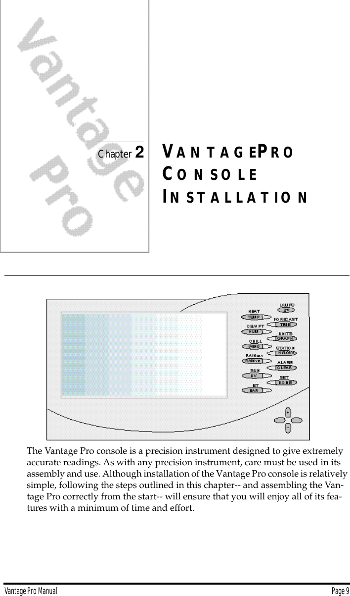 Vantage Pro Manual  Page 9Chapter 2VA N T A G EPR OCO N S O L EIN S T A L L A T I O NThe Vantage Pro console is a precision instrument designed to give extremely accurate readings. As with any precision instrument, care must be used in its assembly and use. Although installation of the Vantage Pro console is relatively simple, following the steps outlined in this chapter-- and assembling the Van-tage Pro correctly from the start-- will ensure that you will enjoy all of its fea-tures with a minimum of time and effort.