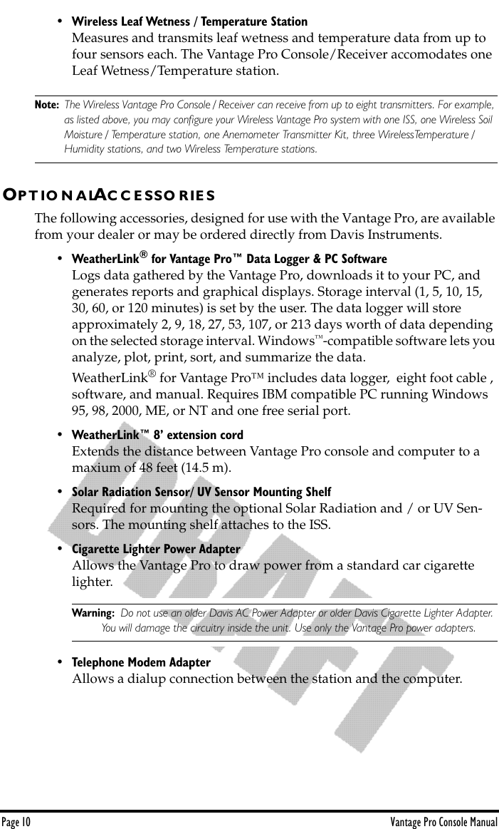 Page 10 Vantage Pro Console Manual• Wireless Leaf Wetness / Temperature StationMeasures and transmits leaf wetness and temperature data from up to four sensors each. The Vantage Pro Console/Receiver accomodates one Leaf Wetness/Temperature station.Note: The Wireless Vantage Pro Console / Receiver can receive from up to eight transmitters. For example, as listed above, you may conﬁgure your Wireless Vantage Pro system with one ISS, one Wireless Soil Moisture / Temperature station, one Anemometer Transmitter Kit, three WirelessTemperature / Humidity stations, and two Wireless Temperature stations.OP T IO N A LAC C E S S O R I E SThe following accessories, designed for use with the Vantage Pro, are available from your dealer or may be ordered directly from Davis Instruments.• WeatherLink® for Vantage Pro™ Data Logger &amp; PC SoftwareLogs data gathered by the Vantage Pro, downloads it to your PC, and generates reports and graphical displays. Storage interval (1, 5, 10, 15, 30, 60, or 120 minutes) is set by the user. The data logger will store approximately 2, 9, 18, 27, 53, 107, or 213 days worth of data depending on the selected storage interval. Windows™-compatible software lets you analyze, plot, print, sort, and summarize the data. WeatherLink® for Vantage Pro™ includes data logger,  eight foot cable , software, and manual. Requires IBM compatible PC running Windows 95, 98, 2000, ME, or NT and one free serial port. • WeatherLink™ 8’ extension cordExtends the distance between Vantage Pro console and computer to a maxium of 48 feet (14.5 m). • Solar Radiation Sensor/ UV Sensor Mounting ShelfRequired for mounting the optional Solar Radiation and / or UV Sen-sors. The mounting shelf attaches to the ISS. • Cigarette Lighter Power AdapterAllows the Vantage Pro to draw power from a standard car cigarette lighter.Warning:  Do not use an older Davis AC Power Adapter or older Davis Cigarette Lighter Adapter. You will damage the circuitry inside the unit. Use only the Vantage Pro power adapters.• Telephone Modem AdapterAllows a dialup connection between the station and the computer.