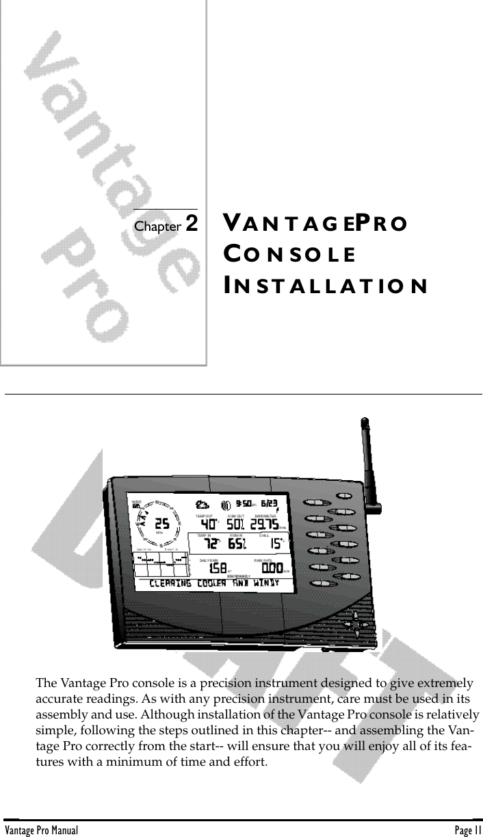 Vantage Pro Manual  Page 11Chapter 2VA N T A G EPR OCO N S O L EIN S T A L L A T I O NThe Vantage Pro console is a precision instrument designed to give extremely accurate readings. As with any precision instrument, care must be used in its assembly and use. Although installation of the Vantage Pro console is relatively simple, following the steps outlined in this chapter-- and assembling the Van-tage Pro correctly from the start-- will ensure that you will enjoy all of its fea-tures with a minimum of time and effort.