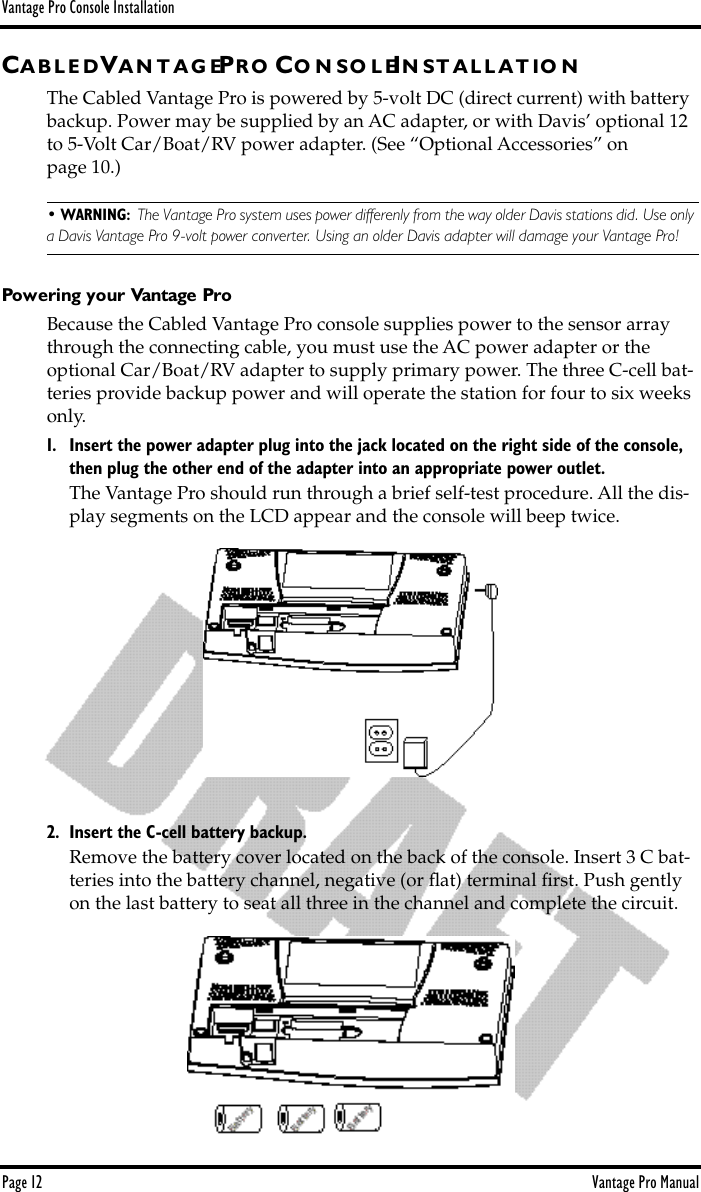 Vantage Pro Console InstallationPage 12 Vantage Pro ManualCA B L E D VA N T A G EPR O CO N S O L EIN S T A L L A T I O NThe Cabled Vantage Pro is powered by 5-volt DC (direct current) with battery backup. Power may be supplied by an AC adapter, or with Davis’ optional 12 to 5-Volt Car/Boat/RV power adapter. (See “Optional Accessories” on page 10.) • WARNING:  The Vantage Pro system uses power differenly from the way older Davis stations did. Use only a Davis Vantage Pro 9-volt power converter. Using an older Davis adapter will damage your Vantage Pro!Powering your Vantage ProBecause the Cabled Vantage Pro console supplies power to the sensor array through the connecting cable, you must use the AC power adapter or the optional Car/Boat/RV adapter to supply primary power. The three C-cell bat-teries provide backup power and will operate the station for four to six weeks only.  1. Insert the power adapter plug into the jack located on the right side of the console, then plug the other end of the adapter into an appropriate power outlet.The Vantage Pro should run through a brief self-test procedure. All the dis-play segments on the LCD appear and the console will beep twice. 2. Insert the C-cell battery backup.Remove the battery cover located on the back of the console. Insert 3 C bat-teries into the battery channel, negative (or ﬂat) terminal ﬁrst. Push gently on the last battery to seat all three in the channel and complete the circuit.