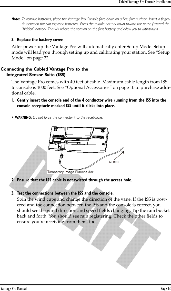 Cabled Vantage Pro Console InstallationVantage Pro Manual  Page 13Note: To remove batteries, place the Vantage Pro Console face down on a ﬂat, ﬁrm surface. Insert a ﬁnger-tip between the two exposed batteries. Press the middle battery down toward the notch (toward the “hidden” battery. This will relieve the tension on the ﬁrst battery and allow you to withdraw it. 3. Replace the battery cover.After power-up the Vantage Pro will automatically enter Setup Mode. Setup mode will lead you through setting up and calibrating your station. See “Setup Mode” on page 22.Connecting the Cabled Vantage Pro to theIntegrated Sensor Suite (ISS)The Vantage Pro comes with 40 feet of cable. Maximum cable length from ISS to console is 1000 feet. See “Optional Accessories” on page 10 to purchase addi-tional cable.1. Gently insert the console end of the 4 conductor wire running from the ISS into the console receptacle marked ISS until it clicks into place. • WARNING: Do not force the connector into the receptacle.2. Ensure that the ISS cable is not twisted through the access hole.3. Test the connections between the ISS and the console. Spin the wind cups and change the direction of the vane. If the ISS is pow-ered and the connection between the ISS and the console is correct, you should see the wind direction and speed ﬁelds changing. Tip the rain bucket back and forth. You should see rain registering. Check the other ﬁelds to ensure you’re receiving from them, too. 