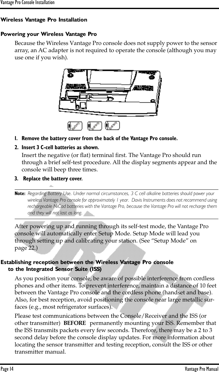 Vantage Pro Console InstallationPage 14 Vantage Pro ManualWireless Vantage Pro InstallationPowering your Wireless Vantage ProBecause the Wireless Vantage Pro console does not supply power to the sensor array, an AC adapter is not required to operate the console (although you may use one if you wish). 1. Remove the battery cover from the back of the Vantage Pro console.2. Insert 3 C-cell batteries as shown. Insert the negative (or ﬂat) terminal ﬁrst. The Vantage Pro should run through a brief self-test procedure. All the display segments appear and the console will beep three times.3.  Replace the battery cover. Note: Regarding Battery Use. Under normal circumstances, 3 C cell alkaline batteries should power your wireless Vantage Pro console for approximately 1 year.  Davis Instruments does not recommend using rechargeable NiCad batteries with the Vantage Pro, because the Vantage Pro will not recharge them and they will not last as long.After powering up and running through its self-test mode, the Vantage Pro console will automatically enter Setup Mode. Setup Mode will lead you through setting up and calibrating your station. (See “Setup Mode” on page 22.) Establishing reception between the Wireless Vantage Pro consoleto the Integrated Sensor Suite (ISS)As you position your console, be aware of possible interference from cordless phones and other items. To prevent interference, maintain a distance of 10 feet between the Vantage Pro console and the cordless phone (handset and base). Also, for best reception, avoid positioning the console near large metallic sur-faces (e.g., most refrigerator surfaces).Please test communications between the Console/Receiver and the ISS (or other transmitter)  BEFORE   permanently mounting your ISS. Remember that the ISS transmits packets every few seconds. Therefore, there may be a 2 to 3 second delay before the console display updates. For more information about locating the sensor transmitter and testing reception, consult the ISS or other transmitter manual.
