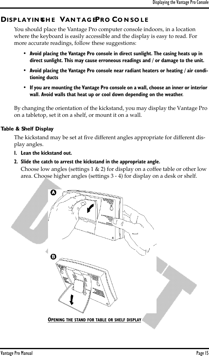 Displaying the Vantage Pro ConsoleVantage Pro Manual  Page 15DIS P L A Y I N GT H E VA N T A G EPR O CO N S O L EYou should place the Vantage Pro computer console indoors, in a location where the keyboard is easily accessible and the display is easy to read. For more accurate readings, follow these suggestions:• Avoid placing the Vantage Pro console in direct sunlight. The casing heats up in direct sunlight. This may cause erroneous readings and / or damage to the unit.• Avoid placing the Vantage Pro console near radiant heaters or heating / air condi-tioning ducts•If you are mounting the Vantage Pro console on a wall, choose an inner or interior wall. Avoid walls that heat up or cool down depending on the weather.By changing the orientation of the kickstand, you may display the Vantage Pro on a tabletop, set it on a shelf, or mount it on a wall. Table &amp; Shelf DisplayThe kickstand may be set at ﬁve different angles appropriate for different dis-play angles. 1. Lean the kickstand out. 2. Slide the catch to arrest the kickstand in the appropriate angle.Choose low angles (settings 1 &amp; 2) for display on a coffee table or other low area. Choose higher angles (settings 3 - 4) for display on a desk or shelf. OPENING THE STAND FOR TABLE OR SHELF DISPLAY