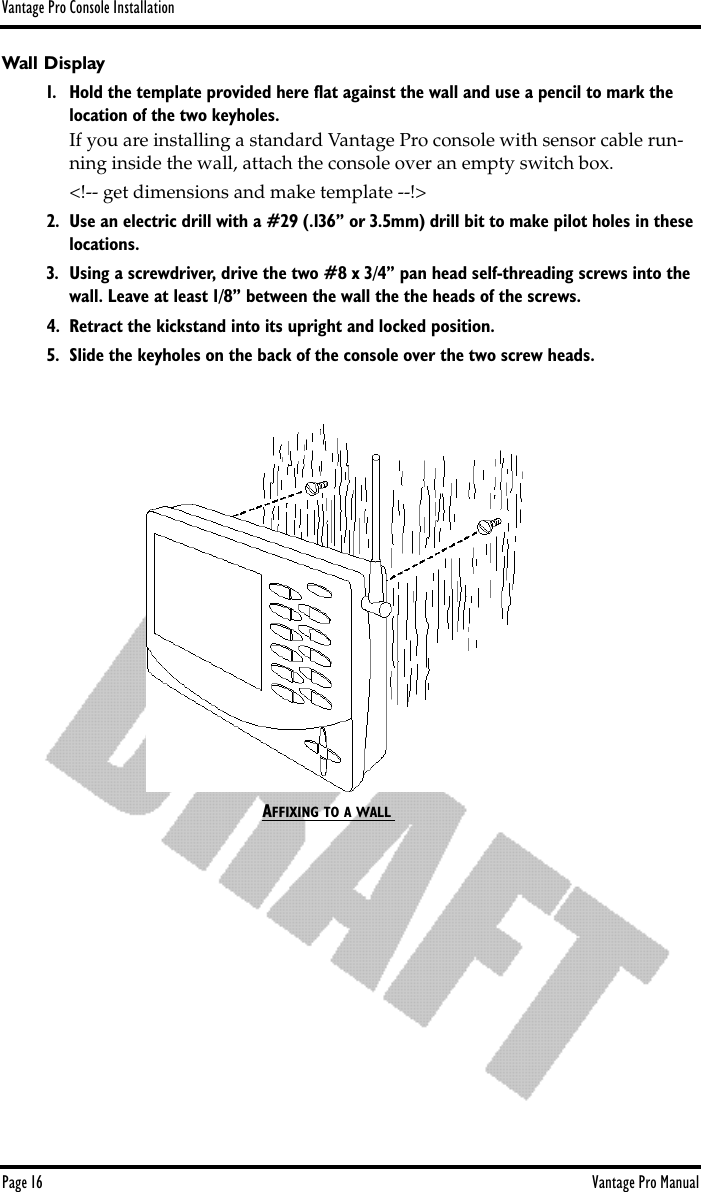 Vantage Pro Console InstallationPage 16 Vantage Pro ManualWall Display1. Hold the template provided here ﬂat against the wall and use a pencil to mark the location of the two keyholes.If you are installing a standard Vantage Pro console with sensor cable run-ning inside the wall, attach the console over an empty switch box. &lt;!-- get dimensions and make template --!&gt;2. Use an electric drill with a #29 (.136” or 3.5mm) drill bit to make pilot holes in these locations.3. Using a screwdriver, drive the two #8 x 3/4” pan head self-threading screws into the wall. Leave at least 1/8” between the wall the the heads of the screws.4. Retract the kickstand into its upright and locked position.5. Slide the keyholes on the back of the console over the two screw heads.AFFIXING TO A WALL 