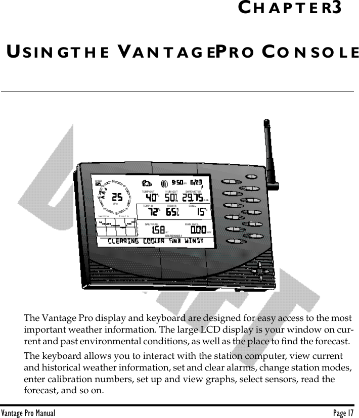 Vantage Pro Manual  Page 17US I N G T H E VA N T A G EPR O CO N S O L EThe Vantage Pro display and keyboard are designed for easy access to the most important weather information. The large LCD display is your window on cur-rent and past environmental conditions, as well as the place to ﬁnd the forecast.  The keyboard allows you to interact with the station computer, view current and historical weather information, set and clear alarms, change station modes, enter calibration numbers, set up and view graphs, select sensors, read the forecast, and so on. CH A P T E R3
